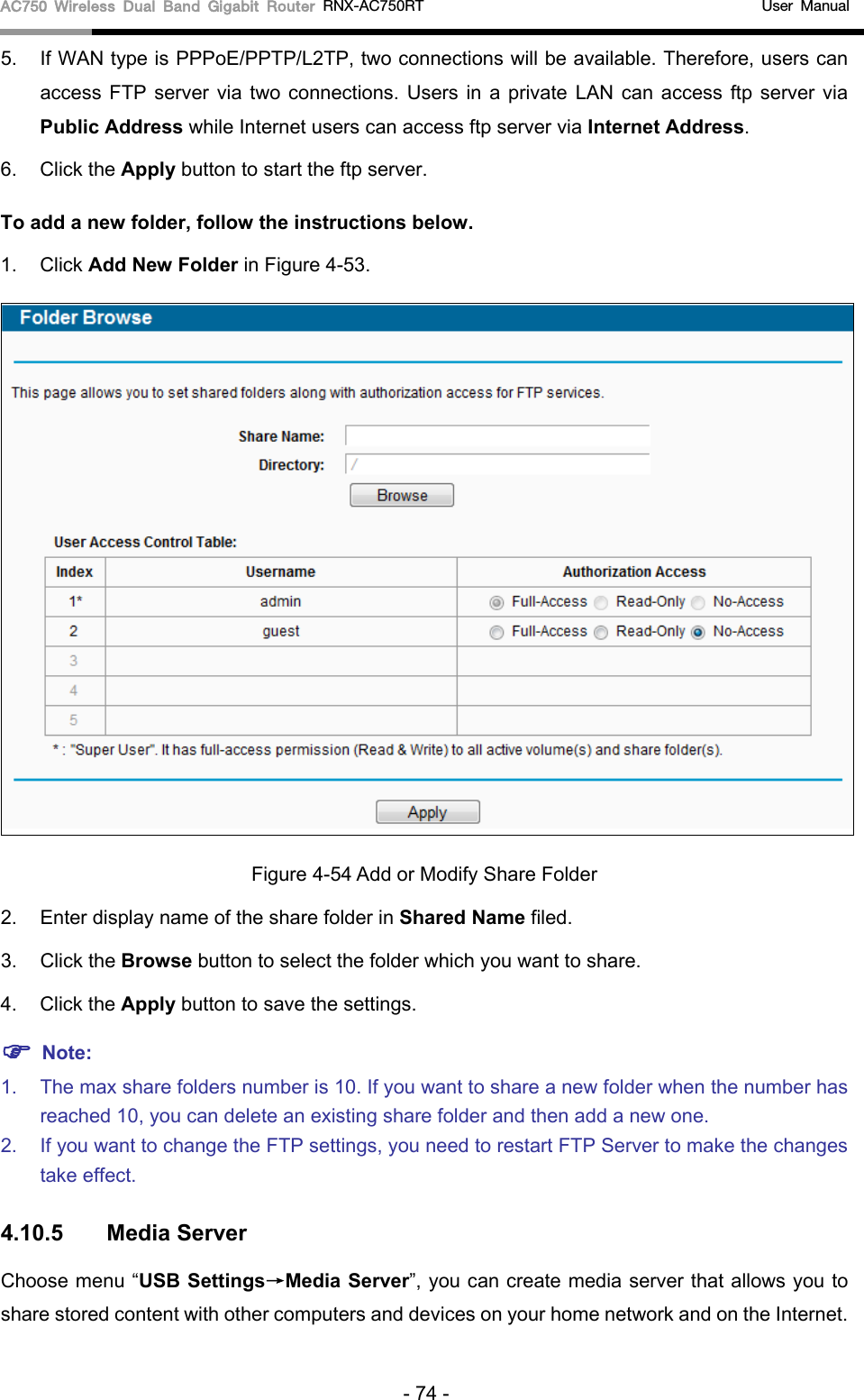 AC750 Wireless Dual Band Gigabit Router RNX-AC750RT                                             User Manual  5. If WAN type is PPPoE/PPTP/L2TP, two connections will be available. Therefore, users can access FTP server via two connections. Users in a private LAN can access ftp server via Public Address while Internet users can access ftp server via Internet Address.   6. Click the Apply button to start the ftp server.   To add a new folder, follow the instructions below. 1. Click Add New Folder in Figure 4-53.  Figure 4-54 Add or Modify Share Folder 2. Enter display name of the share folder in Shared Name filed. 3. Click the Browse button to select the folder which you want to share. 4. Click the Apply button to save the settings.  Note: 1. The max share folders number is 10. If you want to share a new folder when the number has reached 10, you can delete an existing share folder and then add a new one.   2. If you want to change the FTP settings, you need to restart FTP Server to make the changes take effect.   4.10.5 Media Server Choose menu “USB Settings→Media Server”, you can create media server that allows you to share stored content with other computers and devices on your home network and on the Internet. - 74 - 
