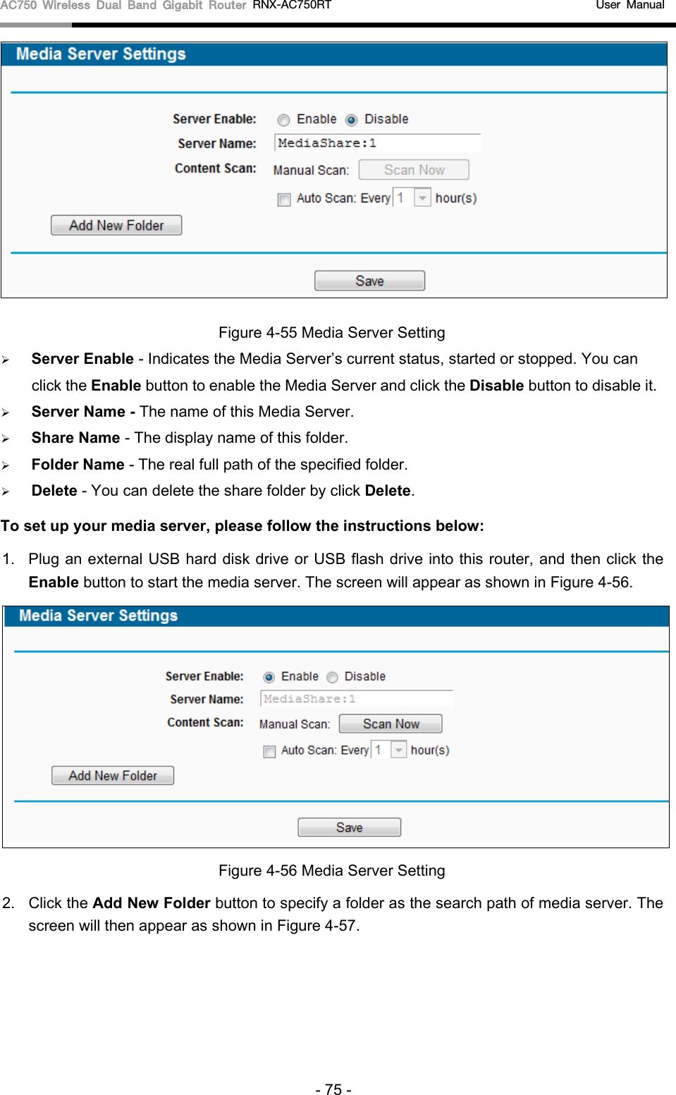 AC750 Wireless Dual Band Gigabit Router RNX-AC750RT                                             User Manual   Figure 4-55 Media Server Setting  Server Enable - Indicates the Media Server’s current status, started or stopped. You can click the Enable button to enable the Media Server and click the Disable button to disable it.    Server Name - The name of this Media Server.  Share Name - The display name of this folder.    Folder Name - The real full path of the specified folder.    Delete - You can delete the share folder by click Delete. To set up your media server, please follow the instructions below:   1. Plug an external USB hard disk drive or USB flash drive into this router, and then click the Enable button to start the media server. The screen will appear as shown in Figure 4-56.    Figure 4-56 Media Server Setting 2. Click the Add New Folder button to specify a folder as the search path of media server. The screen will then appear as shown in Figure 4-57. - 75 - 