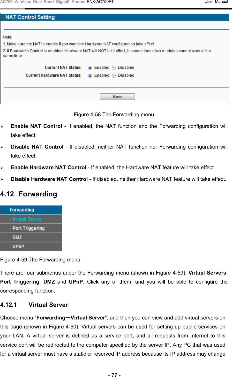 AC750 Wireless Dual Band Gigabit Router RNX-AC750RT                                             User Manual   Figure 4-58 The Forwarding menu  Enable NAT Control - If enabled, the NAT function and the Forwarding configuration will take effect.    Disable NAT Control - If disabled, neither NAT function nor Forwarding configuration will take effect.    Enable Hardware NAT Control - If enabled, the Hardware NAT feature will take effect.    Disable Hardware NAT Control - If disabled, neither Hardware NAT feature will take effect.   4.12 Forwarding  Figure 4-59 The Forwarding menu There are four submenus under the Forwarding menu (shown in Figure 4-59): Virtual Servers, Port Triggering,  DMZ and  UPnP. Click any of them, and you will be able to configure the corresponding function. 4.12.1 Virtual Server Choose menu “Forwarding→Virtual Server”, and then you can view and add virtual servers on this page (shown in Figure 4-60). Virtual servers can be used for setting up public services on your LAN. A virtual server is defined as a service port, and all requests from Internet to this service port will be redirected to the computer specified by the server IP. Any PC that was used for a virtual server must have a static or reserved IP address because its IP address may change - 77 - 