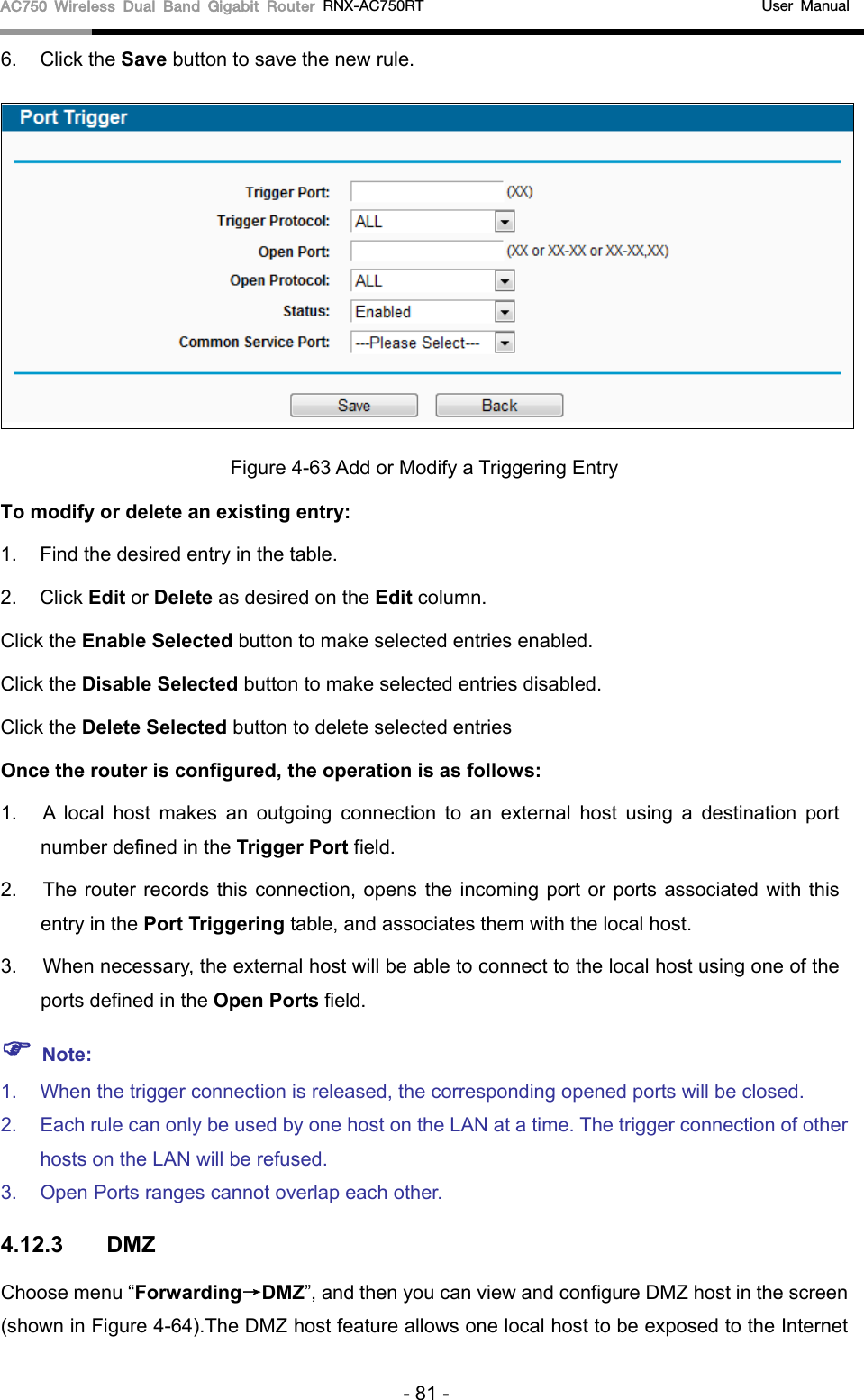 AC750 Wireless Dual Band Gigabit Router RNX-AC750RT                                             User Manual  6. Click the Save button to save the new rule.  Figure 4-63 Add or Modify a Triggering Entry To modify or delete an existing entry: 1. Find the desired entry in the table.   2. Click Edit or Delete as desired on the Edit column.   Click the Enable Selected button to make selected entries enabled. Click the Disable Selected button to make selected entries disabled. Click the Delete Selected button to delete selected entries Once the router is configured, the operation is as follows: 1. A local host makes an outgoing connection to an external host using a destination port number defined in the Trigger Port field.   2. The router records this connection, opens the incoming port or ports associated with this entry in the Port Triggering table, and associates them with the local host.   3. When necessary, the external host will be able to connect to the local host using one of the ports defined in the Open Ports field.    Note: 1. When the trigger connection is released, the corresponding opened ports will be closed.   2. Each rule can only be used by one host on the LAN at a time. The trigger connection of other hosts on the LAN will be refused.   3. Open Ports ranges cannot overlap each other.   4.12.3 DMZ Choose menu “Forwarding→DMZ”, and then you can view and configure DMZ host in the screen (shown in Figure 4-64).The DMZ host feature allows one local host to be exposed to the Internet - 81 - 
