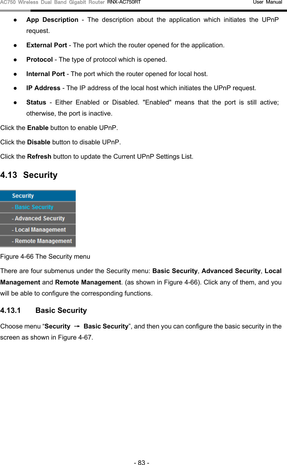 AC750 Wireless Dual Band Gigabit Router RNX-AC750RT                                             User Manual   App Description - The description about the application which initiates the UPnP request.    External Port - The port which the router opened for the application.    Protocol - The type of protocol which is opened.    Internal Port - The port which the router opened for local host.    IP Address - The IP address of the local host which initiates the UPnP request.    Status  -  Either Enabled or Disabled.  &quot;Enabled&quot; means that the  port is still active; otherwise, the port is inactive.   Click the Enable button to enable UPnP. Click the Disable button to disable UPnP. Click the Refresh button to update the Current UPnP Settings List. 4.13 Security  Figure 4-66 The Security menu There are four submenus under the Security menu: Basic Security, Advanced Security, Local Management and Remote Management. (as shown in Figure 4-66). Click any of them, and you will be able to configure the corresponding functions. 4.13.1 Basic Security Choose menu “Security → Basic Security”, and then you can configure the basic security in the screen as shown in Figure 4-67. - 83 - 