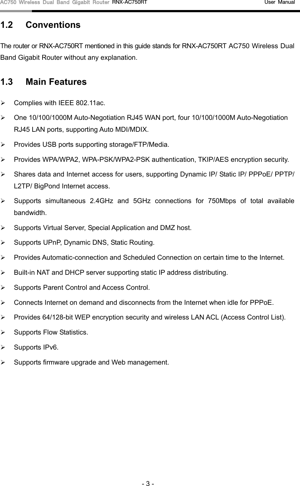 AC750 Wireless Dual Band Gigabit Router RNX-AC750RT                                             User Manual  1.2 Conventions The router or RNX-AC750RT mentioned in this guide stands for RNX-AC750RT AC750 Wireless Dual Band Gigabit Router without any explanation. 1.3 Main Features  Complies with IEEE 802.11ac.  One 10/100/1000M Auto-Negotiation RJ45 WAN port, four 10/100/1000M Auto-Negotiation RJ45 LAN ports, supporting Auto MDI/MDIX.  Provides USB ports supporting storage/FTP/Media.  Provides WPA/WPA2, WPA-PSK/WPA2-PSK authentication, TKIP/AES encryption security.  Shares data and Internet access for users, supporting Dynamic IP/ Static IP/ PPPoE/ PPTP/ L2TP/ BigPond Internet access.  Supports simultaneous 2.4GHz and 5GHz connections for 750Mbps of total available bandwidth.    Supports Virtual Server, Special Application and DMZ host.  Supports UPnP, Dynamic DNS, Static Routing.  Provides Automatic-connection and Scheduled Connection on certain time to the Internet.  Built-in NAT and DHCP server supporting static IP address distributing.  Supports Parent Control and Access Control.  Connects Internet on demand and disconnects from the Internet when idle for PPPoE.  Provides 64/128-bit WEP encryption security and wireless LAN ACL (Access Control List).  Supports Flow Statistics.  Supports IPv6.  Supports firmware upgrade and Web management. - 3 - 