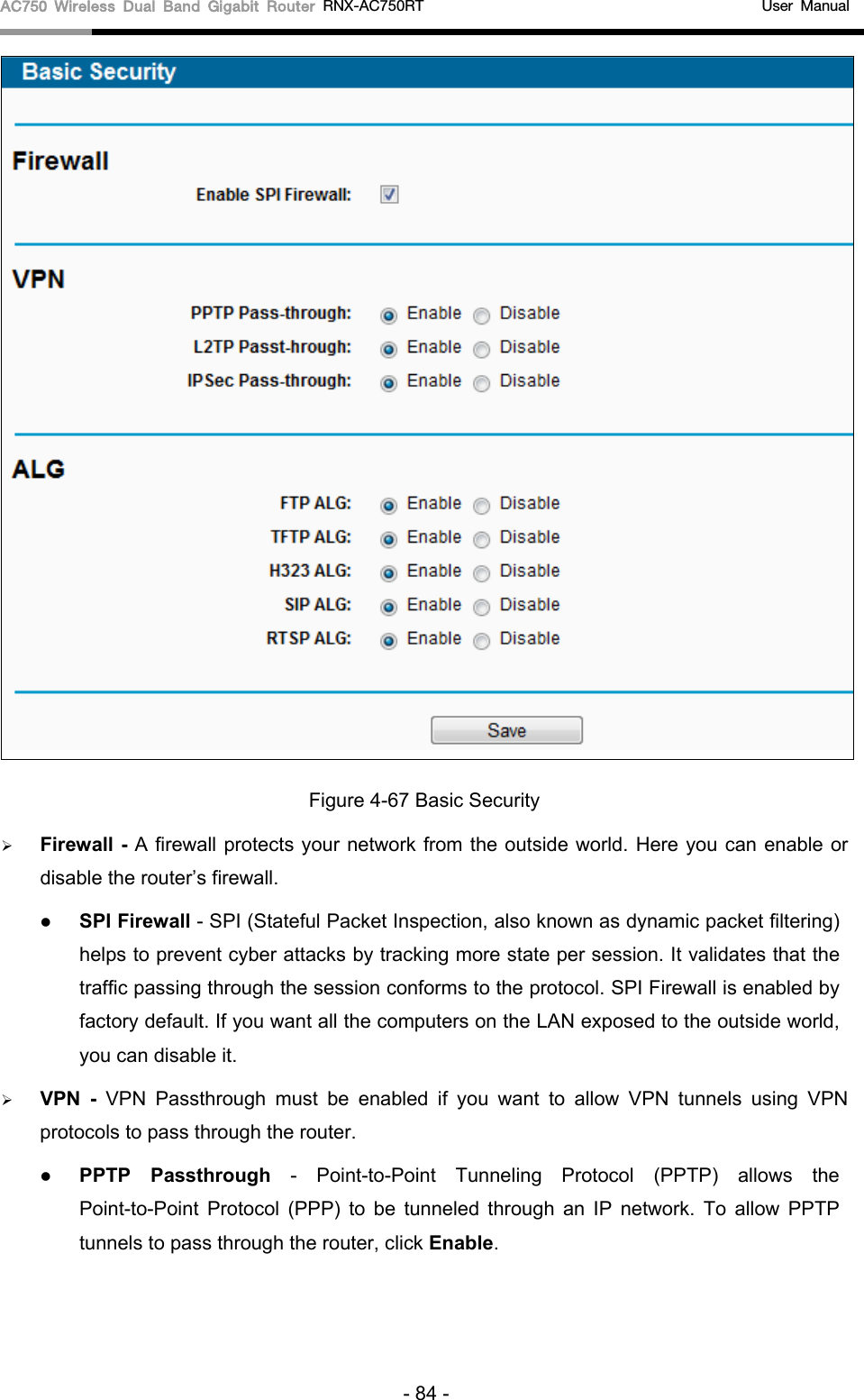 AC750 Wireless Dual Band Gigabit Router RNX-AC750RT                                             User Manual   Figure 4-67 Basic Security  Firewall - A firewall protects your network from the outside world. Here you can enable or disable the router’s firewall.  SPI Firewall - SPI (Stateful Packet Inspection, also known as dynamic packet filtering) helps to prevent cyber attacks by tracking more state per session. It validates that the traffic passing through the session conforms to the protocol. SPI Firewall is enabled by factory default. If you want all the computers on the LAN exposed to the outside world, you can disable it.    VPN  -  VPN Passthrough must be enabled if you want to allow VPN tunnels using VPN protocols to pass through the router.  PPTP Passthrough  -  Point-to-Point Tunneling Protocol (PPTP) allows the Point-to-Point Protocol (PPP) to be tunneled through an IP network. To allow PPTP tunnels to pass through the router, click Enable. - 84 - 