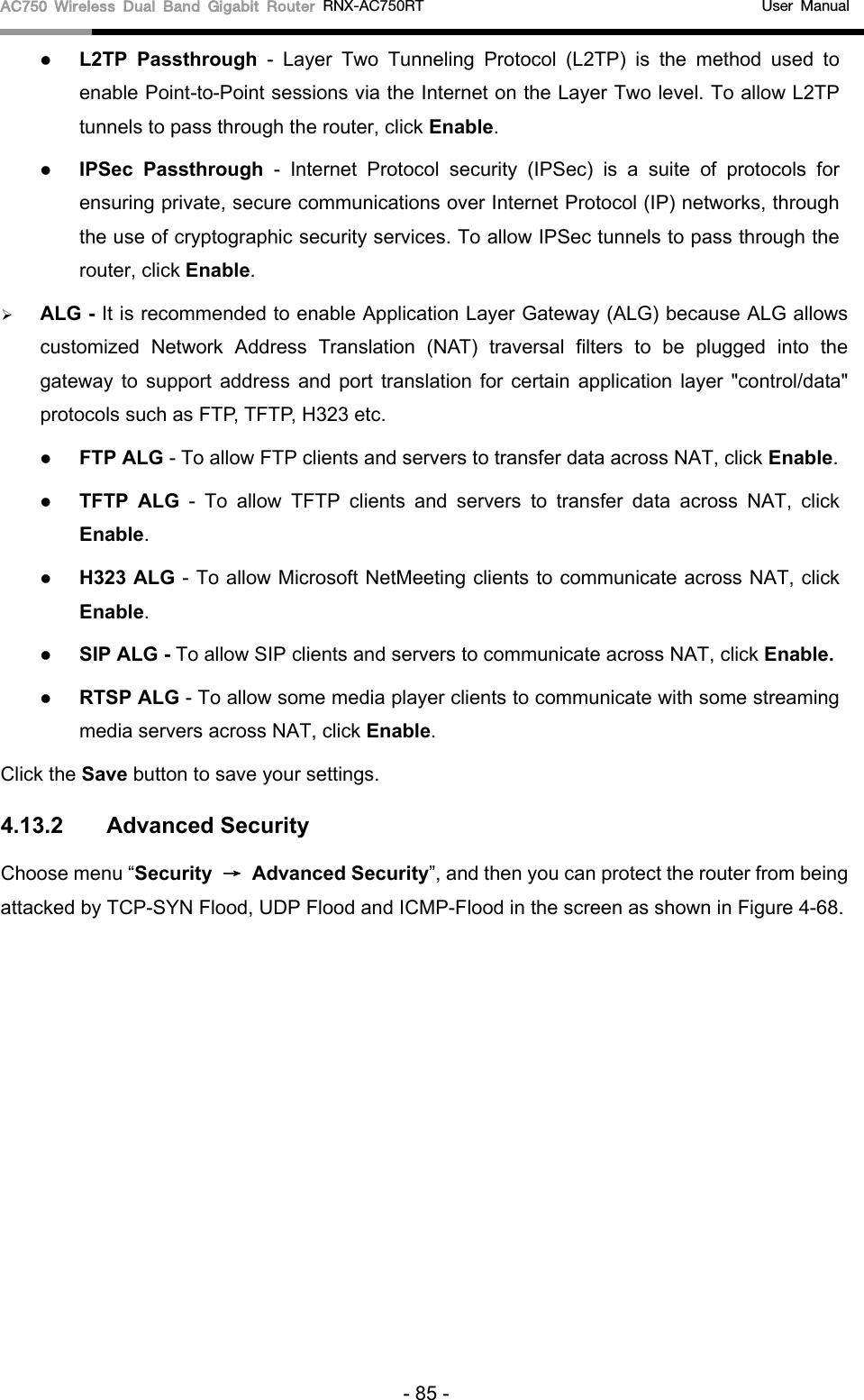 AC750 Wireless Dual Band Gigabit Router RNX-AC750RT                                             User Manual   L2TP Passthrough  -  Layer Two Tunneling Protocol (L2TP) is the method used to enable Point-to-Point sessions via the Internet on the Layer Two level. To allow L2TP tunnels to pass through the router, click Enable.  IPSec Passthrough  -  Internet Protocol security (IPSec) is a suite of protocols for ensuring private, secure communications over Internet Protocol (IP) networks, through the use of cryptographic security services. To allow IPSec tunnels to pass through the router, click Enable.  ALG - It is recommended to enable Application Layer Gateway (ALG) because ALG allows customized Network Address Translation (NAT) traversal filters to be plugged into the gateway to support address and port translation for certain application layer &quot;control/data&quot; protocols such as FTP, TFTP, H323 etc.    FTP ALG - To allow FTP clients and servers to transfer data across NAT, click Enable.  TFTP ALG  -  To allow TFTP clients and servers to transfer data across NAT, click Enable.  H323 ALG - To allow Microsoft NetMeeting clients to communicate across NAT, click Enable.  SIP ALG - To allow SIP clients and servers to communicate across NAT, click Enable.  RTSP ALG - To allow some media player clients to communicate with some streaming media servers across NAT, click Enable. Click the Save button to save your settings. 4.13.2 Advanced Security Choose menu “Security → Advanced Security”, and then you can protect the router from being attacked by TCP-SYN Flood, UDP Flood and ICMP-Flood in the screen as shown in Figure 4-68.   - 85 - 