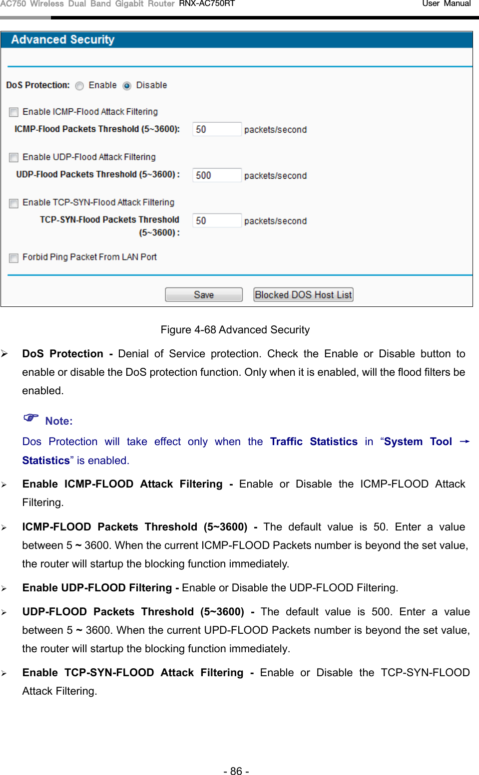 AC750 Wireless Dual Band Gigabit Router RNX-AC750RT                                             User Manual   Figure 4-68 Advanced Security  DoS  Protection  - Denial of Service protection. Check the Enable or Disable button to enable or disable the DoS protection function. Only when it is enabled, will the flood filters be enabled.  Note: Dos Protection will take effect only when the Traffic Statistics in  “System Tool → Statistics” is enabled.  Enable ICMP-FLOOD Attack Filtering - Enable or Disable the ICMP-FLOOD Attack Filtering.  ICMP-FLOOD Packets Threshold (5~3600) - The default value is 50. Enter a value between 5 ~ 3600. When the current ICMP-FLOOD Packets number is beyond the set value, the router will startup the blocking function immediately.  Enable UDP-FLOOD Filtering - Enable or Disable the UDP-FLOOD Filtering.  UDP-FLOOD Packets Threshold (5~3600) - The default value is 500. Enter a value between 5 ~ 3600. When the current UPD-FLOOD Packets number is beyond the set value, the router will startup the blocking function immediately.  Enable TCP-SYN-FLOOD Attack Filtering - Enable or Disable the TCP-SYN-FLOOD Attack Filtering. - 86 - 