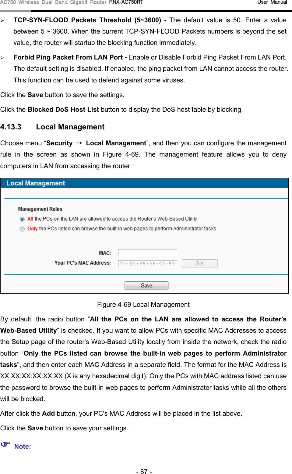 AC750 Wireless Dual Band Gigabit Router RNX-AC750RT                                             User Manual   TCP-SYN-FLOOD Packets Threshold (5~3600) - The default value is 50. Enter a value between 5 ~ 3600. When the current TCP-SYN-FLOOD Packets numbers is beyond the set value, the router will startup the blocking function immediately.    Forbid Ping Packet From LAN Port - Enable or Disable Forbid Ping Packet From LAN Port. The default setting is disabled. If enabled, the ping packet from LAN cannot access the router. This function can be used to defend against some viruses.   Click the Save button to save the settings. Click the Blocked DoS Host List button to display the DoS host table by blocking.   4.13.3 Local Management Choose menu “Security → Local Management”, and then you can configure the management rule in the screen as shown in Figure  4-69.  The  management feature allows you to deny computers in LAN from accessing the router.  Figure 4-69 Local Management By default, the radio button “All the PCs on the LAN are allowed to access the Router&apos;s Web-Based Utility” is checked. If you want to allow PCs with specific MAC Addresses to access the Setup page of the router&apos;s Web-Based Utility locally from inside the network, check the radio button “Only the PCs listed can browse the built-in web pages to perform Administrator tasks”, and then enter each MAC Address in a separate field. The format for the MAC Address is XX:XX:XX:XX:XX:XX (X is any hexadecimal digit). Only the PCs with MAC address listed can use the password to browse the built-in web pages to perform Administrator tasks while all the others will be blocked.   After click the Add button, your PC&apos;s MAC Address will be placed in the list above. Click the Save button to save your settings.    Note: - 87 - 