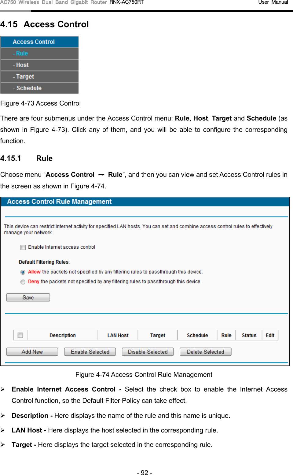 AC750 Wireless Dual Band Gigabit Router RNX-AC750RT                                             User Manual  4.15  Access Control  Figure 4-73 Access Control There are four submenus under the Access Control menu: Rule, Host, Target and Schedule (as shown in Figure  4-73).  Click any of them, and you will be able to configure the corresponding function. 4.15.1  Rule Choose menu “Access Control → Rule”, and then you can view and set Access Control rules in the screen as shown in Figure 4-74.    Figure 4-74 Access Control Rule Management  Enable Internet Access Control  - Select the check box to enable the Internet Access Control function, so the Default Filter Policy can take effect.    Description - Here displays the name of the rule and this name is unique.    LAN Host - Here displays the host selected in the corresponding rule.    Target - Here displays the target selected in the corresponding rule.   - 92 - 