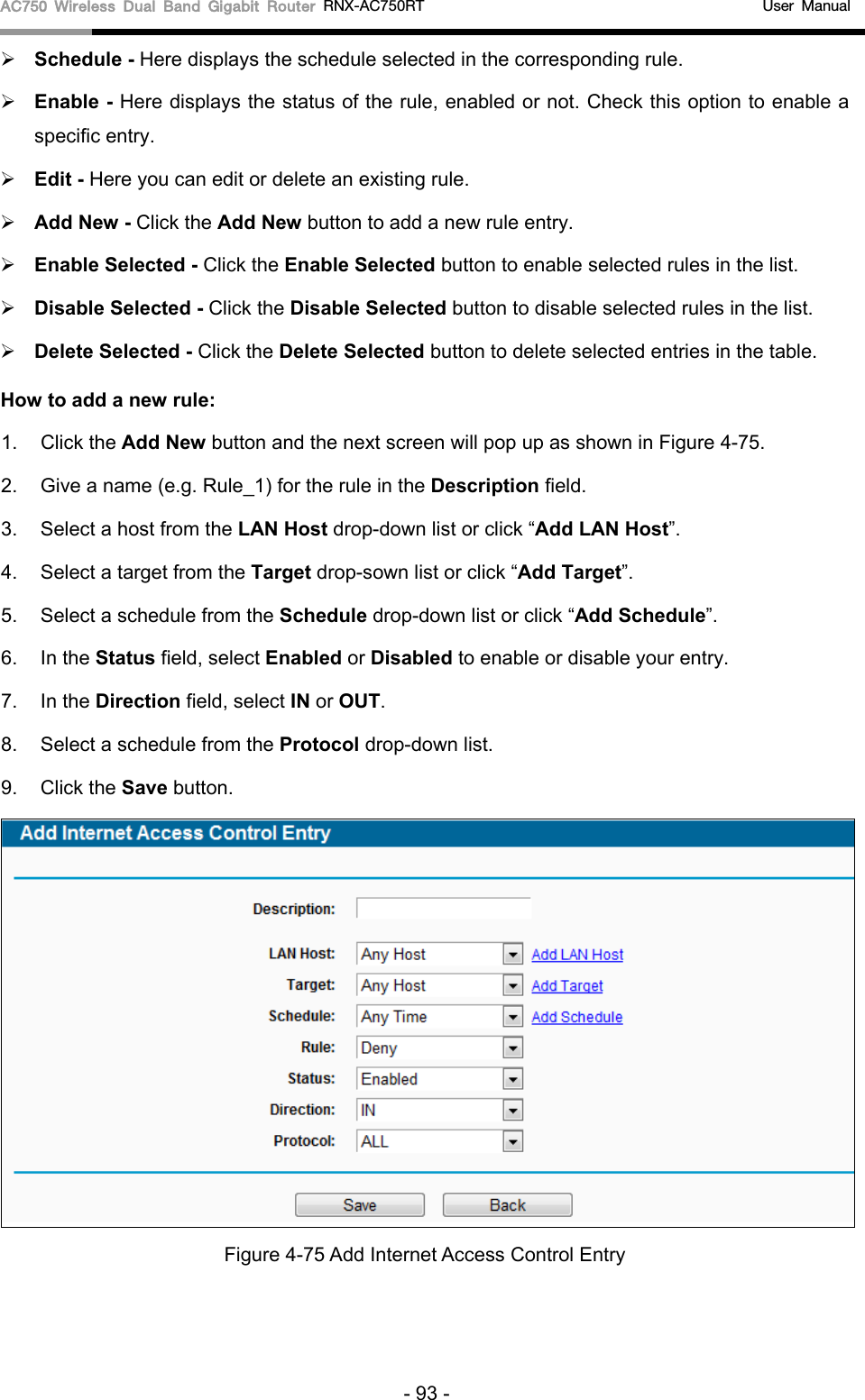 AC750 Wireless Dual Band Gigabit Router RNX-AC750RT                                             User Manual   Schedule - Here displays the schedule selected in the corresponding rule.    Enable - Here displays the status of the rule, enabled or not. Check this option to enable a specific entry.    Edit - Here you can edit or delete an existing rule.    Add New - Click the Add New button to add a new rule entry.  Enable Selected - Click the Enable Selected button to enable selected rules in the list.  Disable Selected - Click the Disable Selected button to disable selected rules in the list.  Delete Selected - Click the Delete Selected button to delete selected entries in the table. How to add a new rule: 1.  Click the Add New button and the next screen will pop up as shown in Figure 4-75. 2. Give a name (e.g. Rule_1) for the rule in the Description field. 3. Select a host from the LAN Host drop-down list or click “Add LAN Host”. 4. Select a target from the Target drop-sown list or click “Add Target”. 5. Select a schedule from the Schedule drop-down list or click “Add Schedule”. 6. In the Status field, select Enabled or Disabled to enable or disable your entry. 7. In the Direction field, select IN or OUT. 8. Select a schedule from the Protocol drop-down list. 9. Click the Save button.  Figure 4-75 Add Internet Access Control Entry - 93 - 