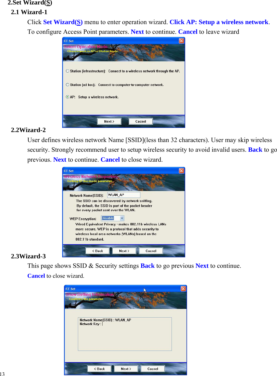 2.Set Wizard(S) 2.1 Wizard-1 Click Set Wizard(S) menu to enter operation wizard. Click AP: Setup a wireless network.  To configure Access Point parameters. Next to continue. Cancel to leave wizard          2.2Wizard-2 User defines wireless network Name [SSID](less than 32 characters). User may skip wireless security. Strongly recommend user to setup wireless security to avoid invalid users. Back to go previous. Next to continue. Cancel to close wizard.          2.3Wizard-3 This page shows SSID &amp; Security settings Back to go previous Next to continue. Cancel to close wizard.          13 