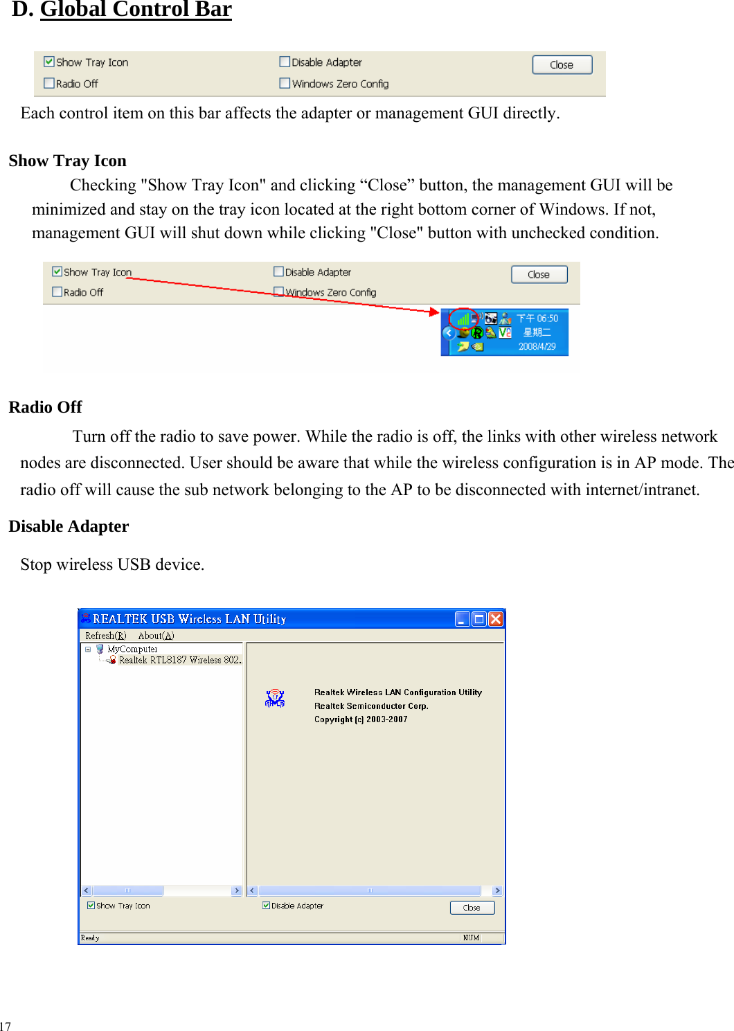  D. Global Control Bar      Each control item on this bar affects the adapter or management GUI directly.  Show Tray Icon Checking &quot;Show Tray Icon&quot; and clicking “Close” button, the management GUI will be minimized and stay on the tray icon located at the right bottom corner of Windows. If not, management GUI will shut down while clicking &quot;Close&quot; button with unchecked condition.          Radio Off Turn off the radio to save power. While the radio is off, the links with other wireless network nodes are disconnected. User should be aware that while the wireless configuration is in AP mode. The radio off will cause the sub network belonging to the AP to be disconnected with internet/intranet. Disable Adapter Stop wireless USB device.            17 