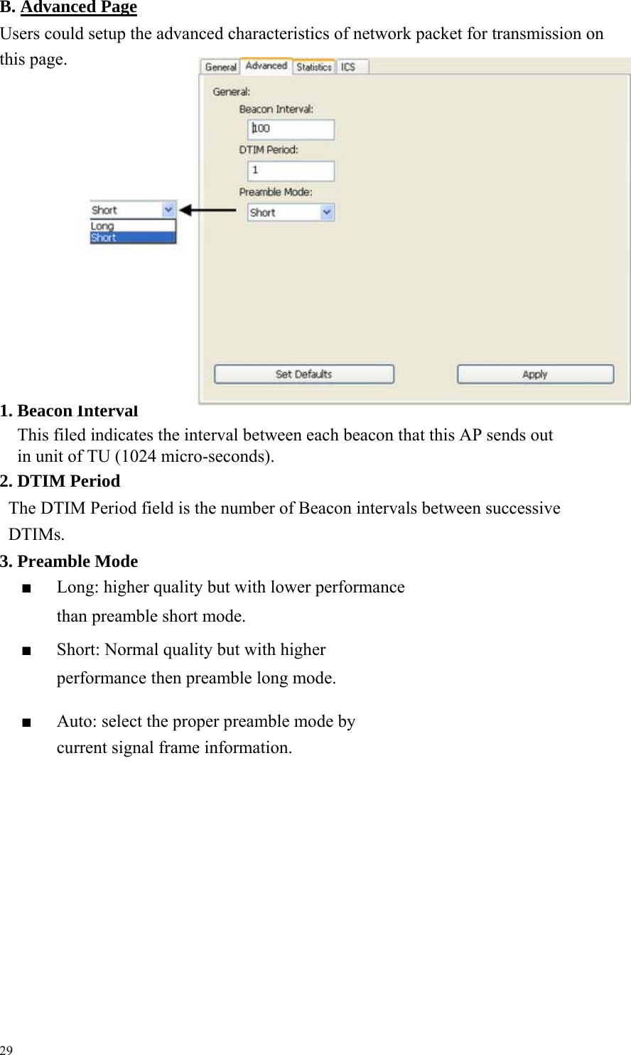  B. Advanced PageUsers could setup the advanced characteristics of network packet for transmission on this page.                          1. Beacon Interval This filed indicates the interval between each beacon that this AP sends out     in unit of TU (1024 micro-seconds).     2. DTIM Period The DTIM Period field is the number of Beacon intervals between successive DTIMs.   3. Preamble Mode ■  Long: higher quality but with lower performance than preamble short mode. ■  Short: Normal quality but with higher performance then preamble long mode.      ■  Auto: select the proper preamble mode by current signal frame information.                       29 