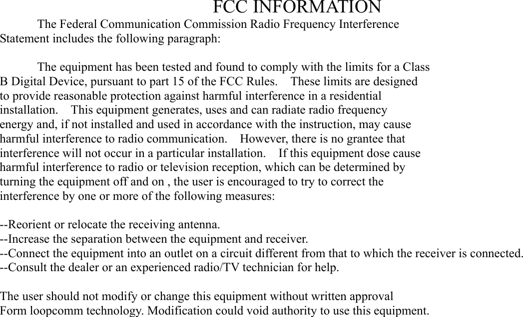 FCC INFORMATION   The Federal Communication Commission Radio Frequency Interference Statement includes the following paragraph:    The equipment has been tested and found to comply with the limits for a Class B Digital Device, pursuant to part 15 of the FCC Rules.    These limits are designed to provide reasonable protection against harmful interference in a residential installation.  This equipment generates, uses and can radiate radio frequency energy and, if not installed and used in accordance with the instruction, may cause harmful interference to radio communication.    However, there is no grantee that interference will not occur in a particular installation.    If this equipment dose cause harmful interference to radio or television reception, which can be determined by   turning the equipment off and on , the user is encouraged to try to correct the   interference by one or more of the following measures:  --Reorient or relocate the receiving antenna. --Increase the separation between the equipment and receiver. --Connect the equipment into an outlet on a circuit different from that to which the receiver is connected. --Consult the dealer or an experienced radio/TV technician for help.  The user should not modify or change this equipment without written approval Form loopcomm technology. Modification could void authority to use this equipment.  