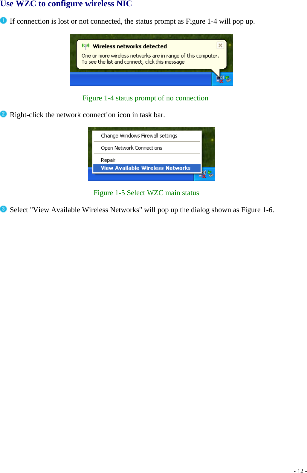  Use WZC to configure wireless NIC   If connection is lost or not connected, the status prompt as Figure 1-4 will pop up.    Figure 1-4 status prompt of no connection   Right-click the network connection icon in task bar.    Figure 1-5 Select WZC main status   Select &quot;View Available Wireless Networks&quot; will pop up the dialog shown as Figure 1-6.    - 12 -
