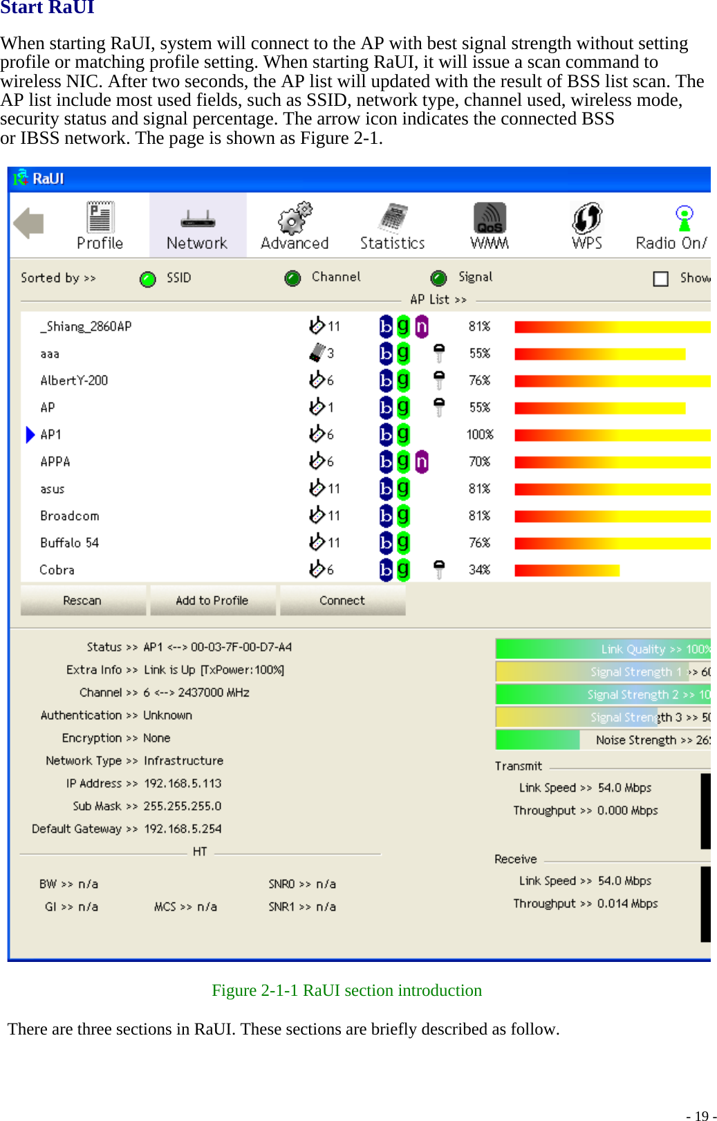 Start RaUI  When starting RaUI, system will connect to the AP with best signal strength without setting profile or matching profile setting. When starting RaUI, it will issue a scan command to wireless NIC. After two seconds, the AP list will updated with the result of BSS list scan. The AP list include most used fields, such as SSID, network type, channel used, wireless mode, security status and signal percentage. The arrow icon indicates the connected BSS or IBSS network. The page is shown as Figure 2-1.    Figure 2-1-1 RaUI section introduction  There are three sections in RaUI. These sections are briefly described as follow.    - 19 -