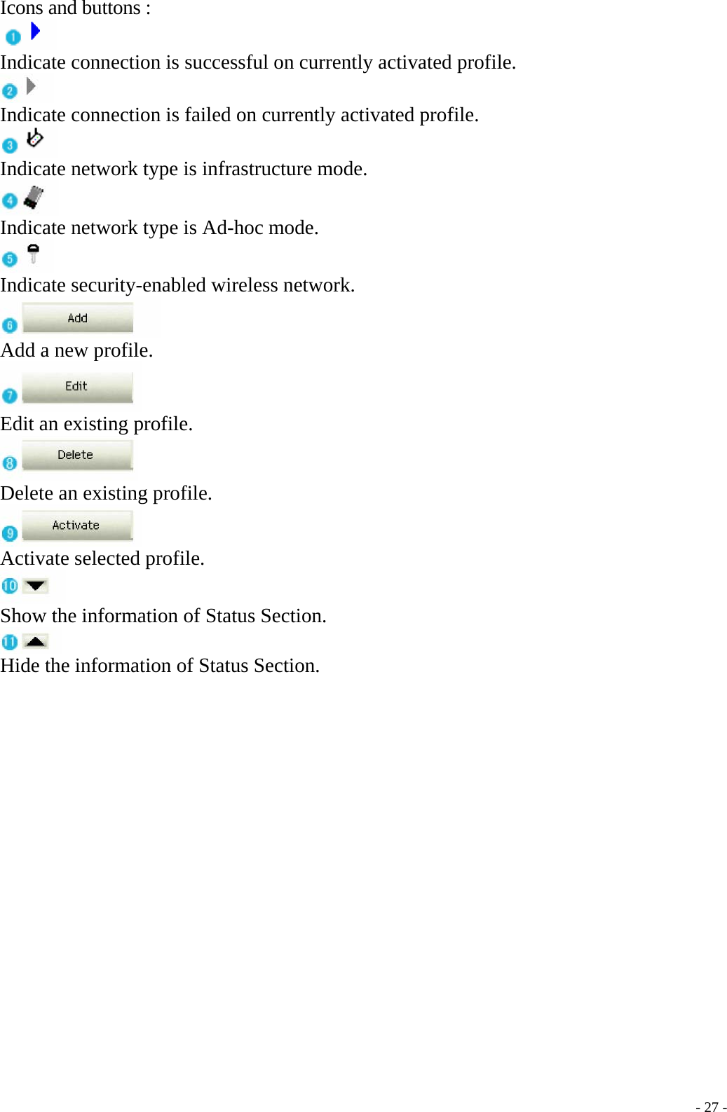  Icons and buttons :  Indicate connection is successful on currently activated profile.  Indicate connection is failed on currently activated profile.  Indicate network type is infrastructure mode.  Indicate network type is Ad-hoc mode.  Indicate security-enabled wireless network.  Add a new profile.  Edit an existing profile.  Delete an existing profile.  Activate selected profile.  Show the information of Status Section.  Hide the information of Status Section.    - 27 -