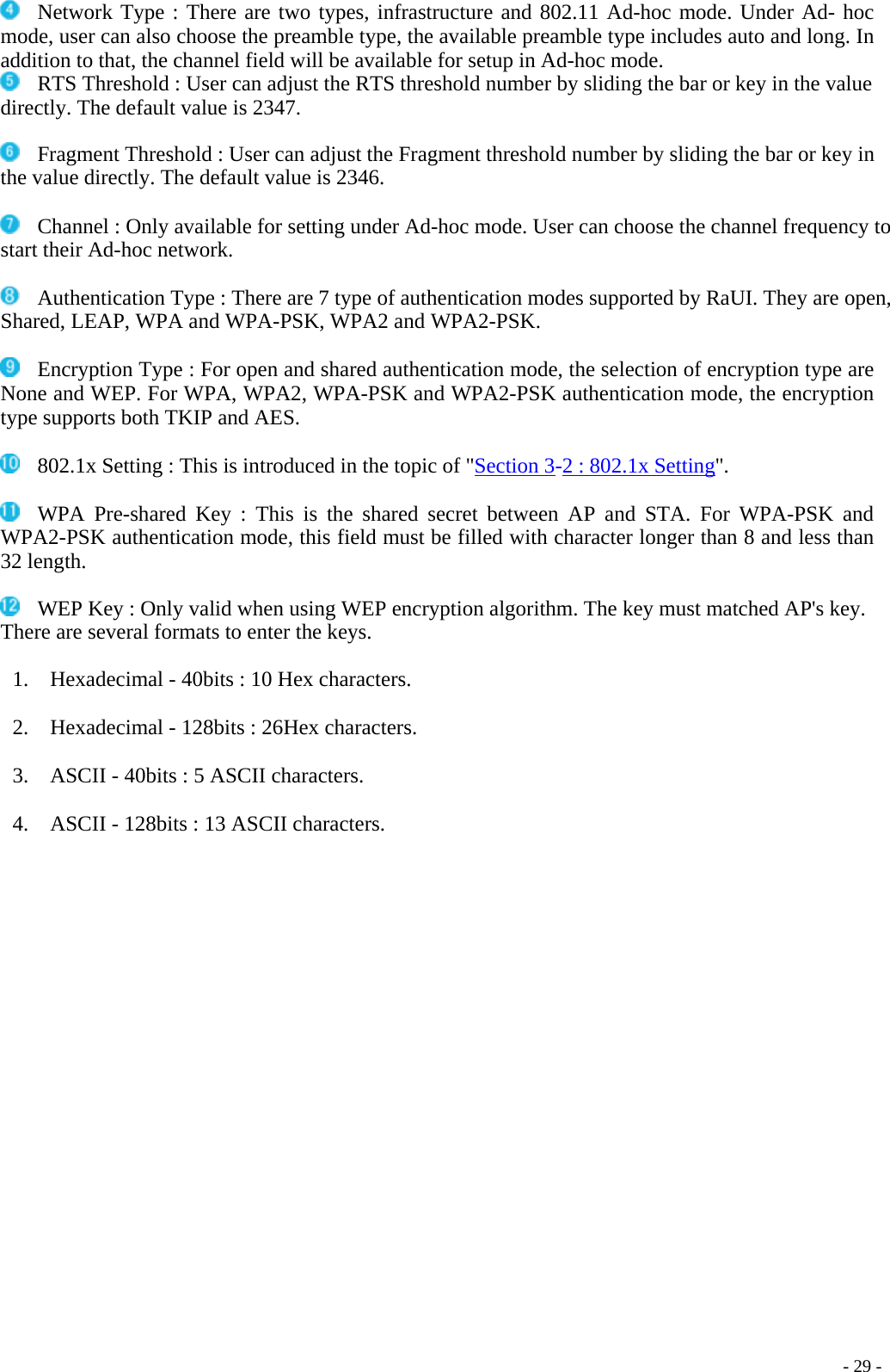   Network Type : There are two types, infrastructure and 802.11 Ad-hoc mode. Under Ad- hoc mode, user can also choose the preamble type, the available preamble type includes auto and long. In addition to that, the channel field will be available for setup in Ad-hoc mode.   RTS Threshold : User can adjust the RTS threshold number by sliding the bar or key in the value directly. The default value is 2347.    Fragment Threshold : User can adjust the Fragment threshold number by sliding the bar or key in the value directly. The default value is 2346.    Channel : Only available for setting under Ad-hoc mode. User can choose the channel frequency to start their Ad-hoc network.    Authentication Type : There are 7 type of authentication modes supported by RaUI. They are open, Shared, LEAP, WPA and WPA-PSK, WPA2 and WPA2-PSK.    Encryption Type : For open and shared authentication mode, the selection of encryption type are None and WEP. For WPA, WPA2, WPA-PSK and WPA2-PSK authentication mode, the encryption type supports both TKIP and AES.     - 29 -  802.1x Setting : This is introduced in the topic of &quot;Section 3-2 : 802.1x Setting&quot;.    WPA Pre-shared Key : This is the shared secret between AP and STA. For WPA-PSK and WPA2-PSK authentication mode, this field must be filled with character longer than 8 and less than 32 length.    WEP Key : Only valid when using WEP encryption algorithm. The key must matched AP&apos;s key. There are several formats to enter the keys.  1.    Hexadecimal - 40bits : 10 Hex characters.  2.    Hexadecimal - 128bits : 26Hex characters.  3.    ASCII - 40bits : 5 ASCII characters.  4.    ASCII - 128bits : 13 ASCII characters. 