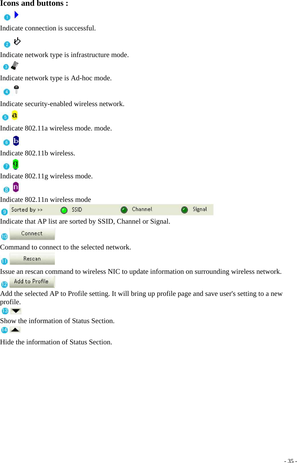 Icons and buttons : Indicate connection is successful. Indicate network type is infrastructure mode. Indicate network type is Ad-hoc mode.    - 35 - Indicate security-enabled wireless network.  Indicate 802.11a wireless mode. mode.   Indicate 802.11b wireless. Indicate 802.11g wireless mode. Indicate 802.11n wireless mode    Indicate that AP list are sorted by SSID, Channel or Signal.  Command to connect to the selected network.  Issue an rescan command to wireless NIC to update information on surrounding wireless network.  Add the selected AP to Profile setting. It will bring up profile page and save user&apos;s setting to a new profile.  Show the information of Status Section.  Hide the information of Status Section.       