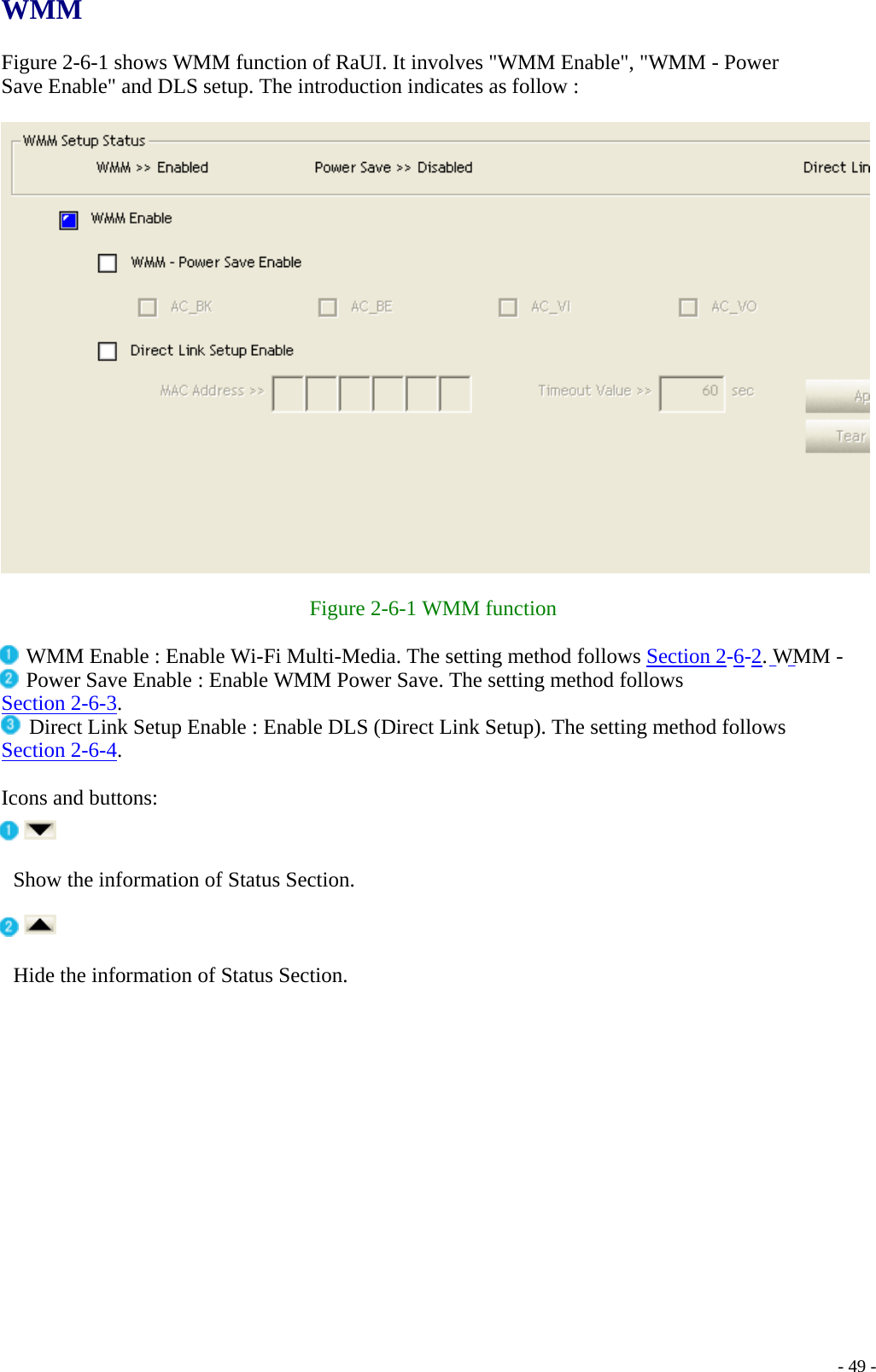 WMM  Figure 2-6-1 shows WMM function of RaUI. It involves &quot;WMM Enable&quot;, &quot;WMM - Power Save Enable&quot; and DLS setup. The introduction indicates as follow :     Figure 2-6-1 WMM function  WMM Enable : Enable Wi-Fi Multi-Media. The setting method follows Section 2-6-2. WMM - Power Save Enable : Enable WMM Power Save. The setting method follows Section 2-6-3.  Direct Link Setup Enable : Enable DLS (Direct Link Setup). The setting method follows Section 2-6-4.  Icons and buttons:    - 49 - Show the information of Status Section. Hide the information of Status Section. 