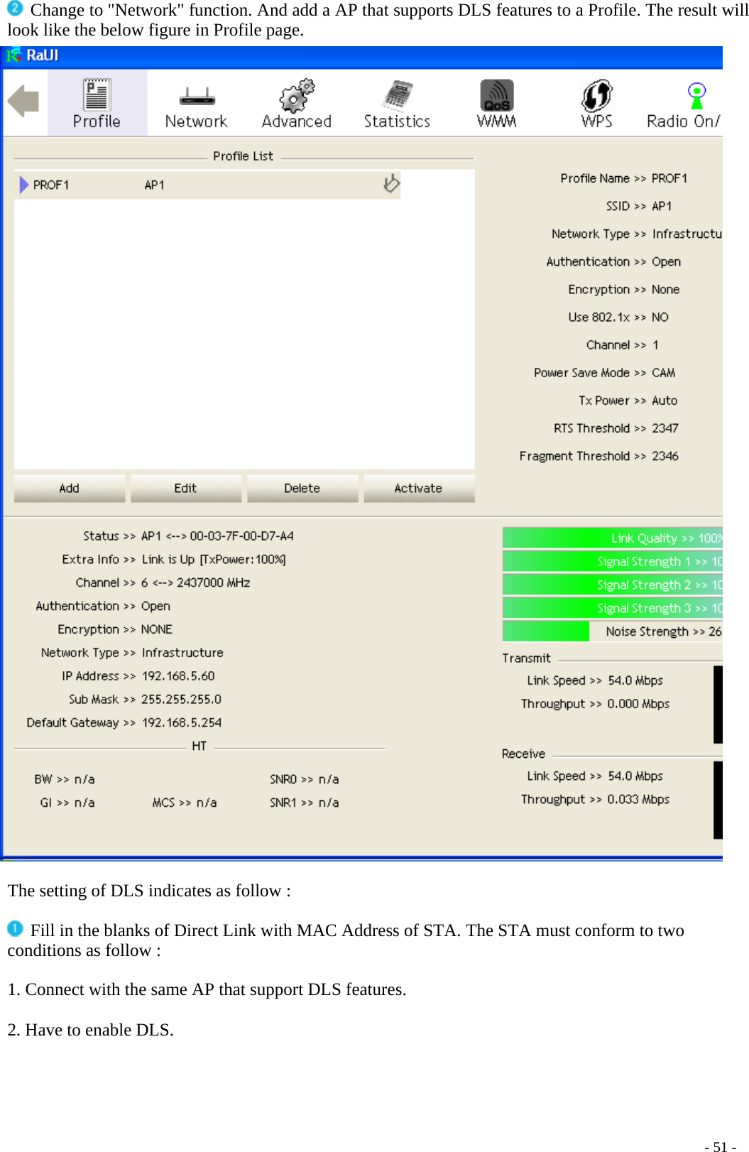  Change to &quot;Network&quot; function. And add a AP that supports DLS features to a Profile. The result will look like the below figure in Profile page.   The setting of DLS indicates as follow :   Fill in the blanks of Direct Link with MAC Address of STA. The STA must conform to two conditions as follow :  1. Connect with the same AP that support DLS features.  2. Have to enable DLS.    - 51 -