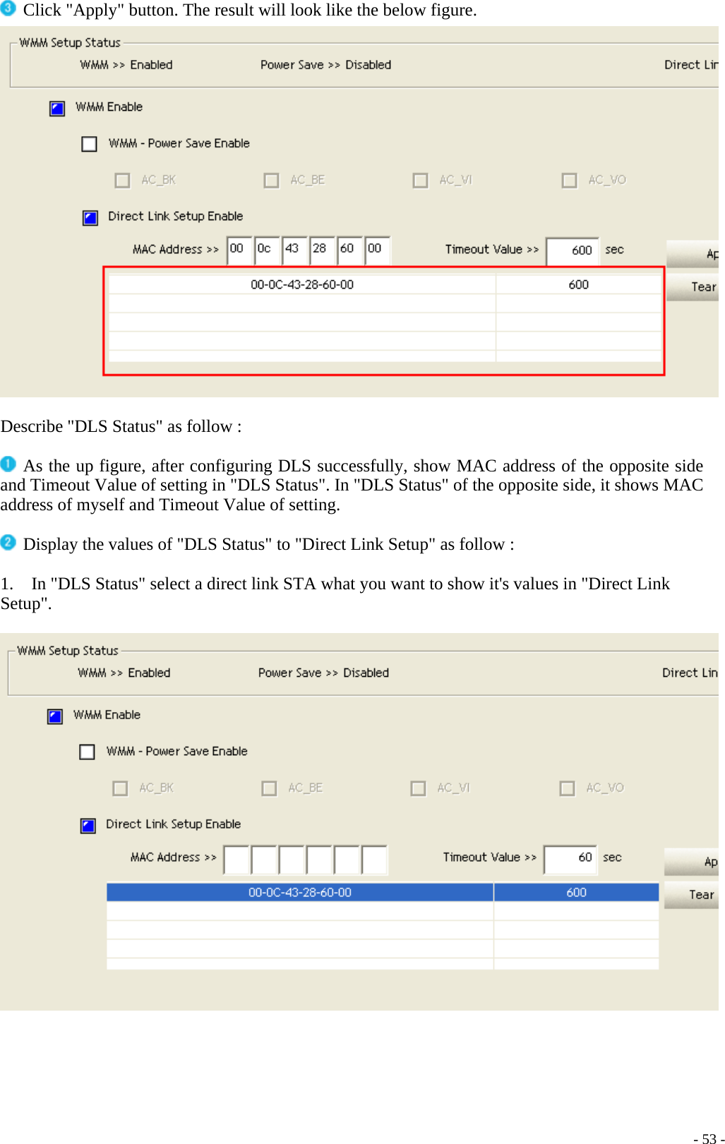  Click &quot;Apply&quot; button. The result will look like the below figure.   Describe &quot;DLS Status&quot; as follow :   As the up figure, after configuring DLS successfully, show MAC address of the opposite side and Timeout Value of setting in &quot;DLS Status&quot;. In &quot;DLS Status&quot; of the opposite side, it shows MAC address of myself and Timeout Value of setting.   Display the values of &quot;DLS Status&quot; to &quot;Direct Link Setup&quot; as follow :  1.    In &quot;DLS Status&quot; select a direct link STA what you want to show it&apos;s values in &quot;Direct Link Setup&quot;.       - 53 -