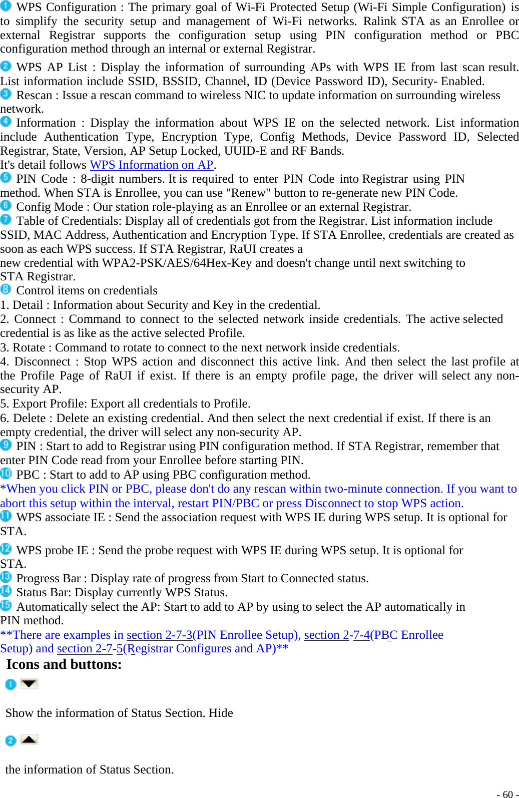   WPS Configuration : The primary goal of Wi-Fi Protected Setup (Wi-Fi Simple Configuration) is to simplify the security setup and management of Wi-Fi networks. Ralink STA as an Enrollee or external Registrar supports the configuration setup using PIN configuration method or PBC configuration method through an internal or external Registrar.  WPS AP List : Display the information of surrounding APs with WPS IE from last scan result. List information include SSID, BSSID, Channel, ID (Device Password ID), Security- Enabled.  Rescan : Issue a rescan command to wireless NIC to update information on surrounding wireless network.  Information : Display the information about WPS IE on the selected network. List information include Authentication Type, Encryption Type, Config Methods, Device Password ID, Selected Registrar, State, Version, AP Setup Locked, UUID-E and RF Bands. It&apos;s detail follows WPS Information on AP.  PIN Code : 8-digit numbers. It is required to enter PIN Code into Registrar using PIN method. When STA is Enrollee, you can use &quot;Renew&quot; button to re-generate new PIN Code.  Config Mode : Our station role-playing as an Enrollee or an external Registrar.  Table of Credentials: Display all of credentials got from the Registrar. List information include SSID, MAC Address, Authentication and Encryption Type. If STA Enrollee, credentials are created as soon as each WPS success. If STA Registrar, RaUI creates a new credential with WPA2-PSK/AES/64Hex-Key and doesn&apos;t change until next switching to STA Registrar.  Control items on credentials 1. Detail : Information about Security and Key in the credential. 2. Connect : Command to connect to the selected network inside credentials. The active selected credential is as like as the active selected Profile. 3. Rotate : Command to rotate to connect to the next network inside credentials. 4. Disconnect : Stop WPS action and disconnect this active link. And then select the last profile at the Profile Page of RaUI if exist. If there is an empty profile page, the driver will select any non-security AP. 5. Export Profile: Export all credentials to Profile. 6. Delete : Delete an existing credential. And then select the next credential if exist. If there is an empty credential, the driver will select any non-security AP.  PIN : Start to add to Registrar using PIN configuration method. If STA Registrar, remember that enter PIN Code read from your Enrollee before starting PIN.  PBC : Start to add to AP using PBC configuration method. *When you click PIN or PBC, please don&apos;t do any rescan within two-minute connection. If you want to abort this setup within the interval, restart PIN/PBC or press Disconnect to stop WPS action.  WPS associate IE : Send the association request with WPS IE during WPS setup. It is optional for STA.  WPS probe IE : Send the probe request with WPS IE during WPS setup. It is optional for STA.  Progress Bar : Display rate of progress from Start to Connected status.  Status Bar: Display currently WPS Status.  Automatically select the AP: Start to add to AP by using to select the AP automatically in PIN method. **There are examples in    - 60 -section 2-7-3(PIN Enrollee Setup), section 2-7-4(PBC Enrollee Setup) and section 2-7-5(Registrar Configures and AP)** Icons and buttons: Show the information of Status Section. Hide the information of Status Section. 