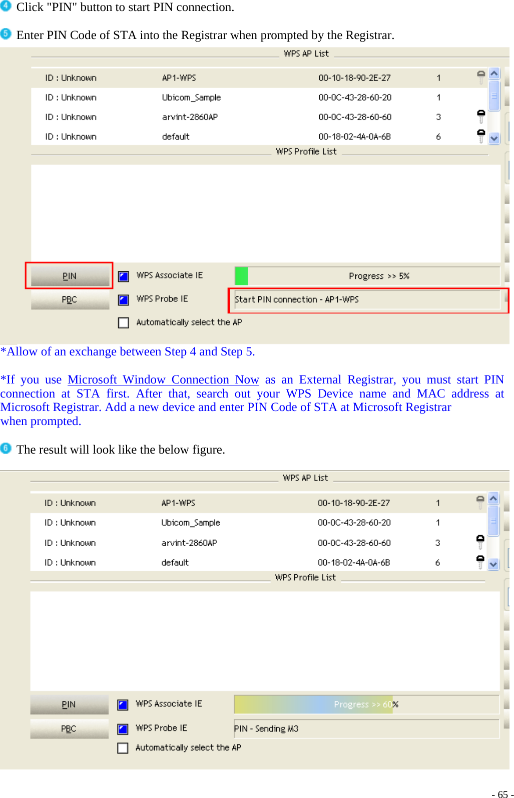   Click &quot;PIN&quot; button to start PIN connection.   Enter PIN Code of STA into the Registrar when prompted by the Registrar.  *Allow of an exchange between Step 4 and Step 5.  *If you use Microsoft Window Connection Now as an External Registrar, you must start PIN connection at STA first. After that, search out your WPS Device name and MAC address at Microsoft Registrar. Add a new device and enter PIN Code of STA at Microsoft Registrar when prompted.   The result will look like the below figure.      - 65 -