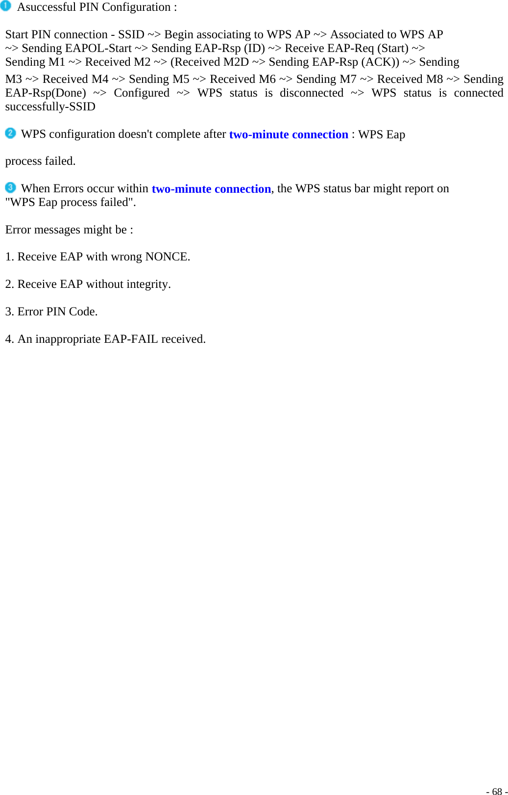   Asuccessful PIN Configuration : Start PIN connection - SSID ~&gt; Begin associating to WPS AP ~&gt; Associated to WPS AP ~&gt; Sending EAPOL-Start ~&gt; Sending EAP-Rsp (ID) ~&gt; Receive EAP-Req (Start) ~&gt; Sending M1 ~&gt; Received M2 ~&gt; (Received M2D ~&gt; Sending EAP-Rsp (ACK)) ~&gt; Sending M3 ~&gt; Received M4 ~&gt; Sending M5 ~&gt; Received M6 ~&gt; Sending M7 ~&gt; Received M8 ~&gt; Sending EAP-Rsp(Done) ~&gt; Configured ~&gt; WPS status is disconnected ~&gt; WPS status is connected successfully-SSID   WPS configuration doesn&apos;t complete after two-minute connection : WPS Eap process failed.  When Errors occur within two-minute connection, the WPS status bar might report on &quot;WPS Eap process failed&quot;.  Error messages might be :  1. Receive EAP with wrong NONCE.  2. Receive EAP without integrity.  3. Error PIN Code.  4. An inappropriate EAP-FAIL received.    - 68 -