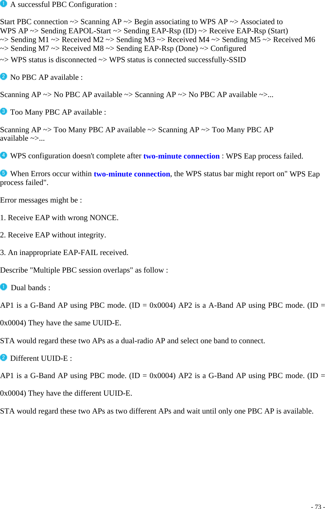  A successful PBC Configuration :  Start PBC connection ~&gt; Scanning AP ~&gt; Begin associating to WPS AP ~&gt; Associated to WPS AP ~&gt; Sending EAPOL-Start ~&gt; Sending EAP-Rsp (ID) ~&gt; Receive EAP-Rsp (Start) ~&gt; Sending M1 ~&gt; Received M2 ~&gt; Sending M3 ~&gt; Received M4 ~&gt; Sending M5 ~&gt; Received M6 ~&gt; Sending M7 ~&gt; Received M8 ~&gt; Sending EAP-Rsp (Done) ~&gt; Configured ~&gt; WPS status is disconnected ~&gt; WPS status is connected successfully-SSID   No PBC AP available :  Scanning AP ~&gt; No PBC AP available ~&gt; Scanning AP ~&gt; No PBC AP available ~&gt;...   Too Many PBC AP available :  Scanning AP ~&gt; Too Many PBC AP available ~&gt; Scanning AP ~&gt; Too Many PBC AP available ~&gt;...   WPS configuration doesn&apos;t complete after two-minute connection : WPS Eap process failed.  When Errors occur within two-minute connection, the WPS status bar might report on&quot; WPS Eap process failed&quot;.  Error messages might be :  1. Receive EAP with wrong NONCE.  2. Receive EAP without integrity.  3. An inappropriate EAP-FAIL received.  Describe &quot;Multiple PBC session overlaps&quot; as follow :   Dual bands : AP1 is a G-Band AP using PBC mode. (ID = 0x0004) AP2 is a A-Band AP using PBC mode. (ID = 0x0004) They have the same UUID-E. STA would regard these two APs as a dual-radio AP and select one band to connect.   Different UUID-E :  AP1 is a G-Band AP using PBC mode. (ID = 0x0004) AP2 is a G-Band AP using PBC mode. (ID = 0x0004) They have the different UUID-E. STA would regard these two APs as two different APs and wait until only one PBC AP is available.    - 73 -