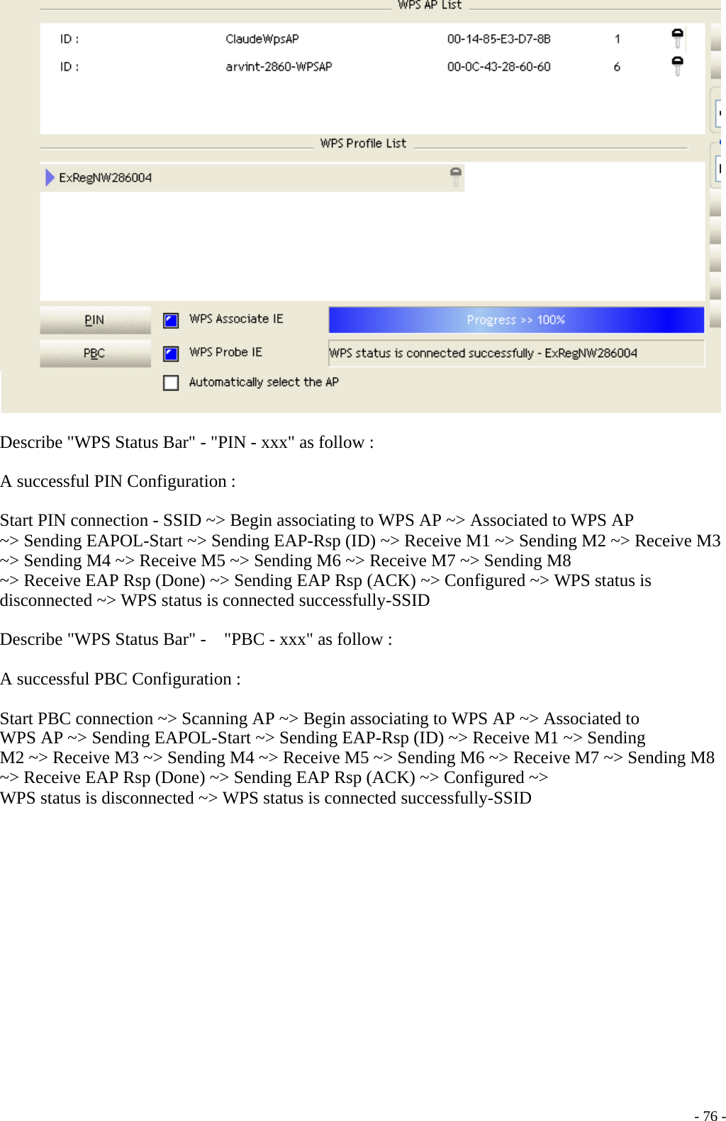    Describe &quot;WPS Status Bar&quot; - &quot;PIN - xxx&quot; as follow :  A successful PIN Configuration :  Start PIN connection - SSID ~&gt; Begin associating to WPS AP ~&gt; Associated to WPS AP ~&gt; Sending EAPOL-Start ~&gt; Sending EAP-Rsp (ID) ~&gt; Receive M1 ~&gt; Sending M2 ~&gt; Receive M3 ~&gt; Sending M4 ~&gt; Receive M5 ~&gt; Sending M6 ~&gt; Receive M7 ~&gt; Sending M8 ~&gt; Receive EAP Rsp (Done) ~&gt; Sending EAP Rsp (ACK) ~&gt; Configured ~&gt; WPS status is disconnected ~&gt; WPS status is connected successfully-SSID  Describe &quot;WPS Status Bar&quot; -    &quot;PBC - xxx&quot; as follow :  A successful PBC Configuration :  Start PBC connection ~&gt; Scanning AP ~&gt; Begin associating to WPS AP ~&gt; Associated to WPS AP ~&gt; Sending EAPOL-Start ~&gt; Sending EAP-Rsp (ID) ~&gt; Receive M1 ~&gt; Sending M2 ~&gt; Receive M3 ~&gt; Sending M4 ~&gt; Receive M5 ~&gt; Sending M6 ~&gt; Receive M7 ~&gt; Sending M8 ~&gt; Receive EAP Rsp (Done) ~&gt; Sending EAP Rsp (ACK) ~&gt; Configured ~&gt; WPS status is disconnected ~&gt; WPS status is connected successfully-SSID    - 76 -