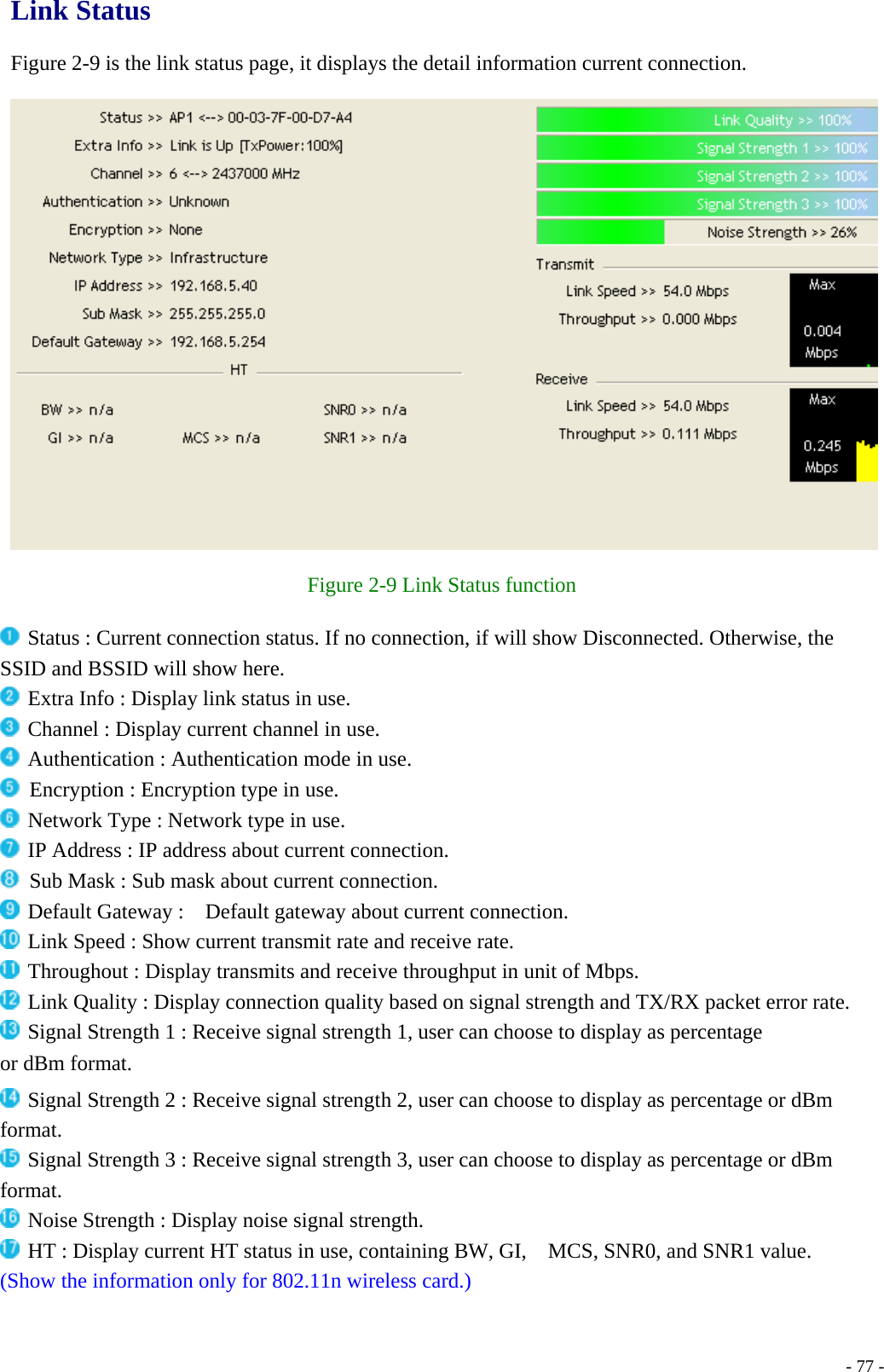 Link Status  Figure 2-9 is the link status page, it displays the detail information current connection.    Figure 2-9 Link Status function   Status : Current connection status. If no connection, if will show Disconnected. Otherwise, the SSID and BSSID will show here.  Extra Info : Display link status in use.  Channel : Display current channel in use.  Authentication : Authentication mode in use.   Encryption : Encryption type in use.  Network Type : Network type in use.  IP Address : IP address about current connection.   Sub Mask : Sub mask about current connection.  Default Gateway :    Default gateway about current connection.  Link Speed : Show current transmit rate and receive rate.  Throughout : Display transmits and receive throughput in unit of Mbps.  Link Quality : Display connection quality based on signal strength and TX/RX packet error rate.  Signal Strength 1 : Receive signal strength 1, user can choose to display as percentage or dBm format.  Signal Strength 2 : Receive signal strength 2, user can choose to display as percentage or dBm format.  Signal Strength 3 : Receive signal strength 3, user can choose to display as percentage or dBm format.  Noise Strength : Display noise signal strength.  HT : Display current HT status in use, containing BW, GI,    MCS, SNR0, and SNR1 value. (Show the information only for 802.11n wireless card.)    - 77 -