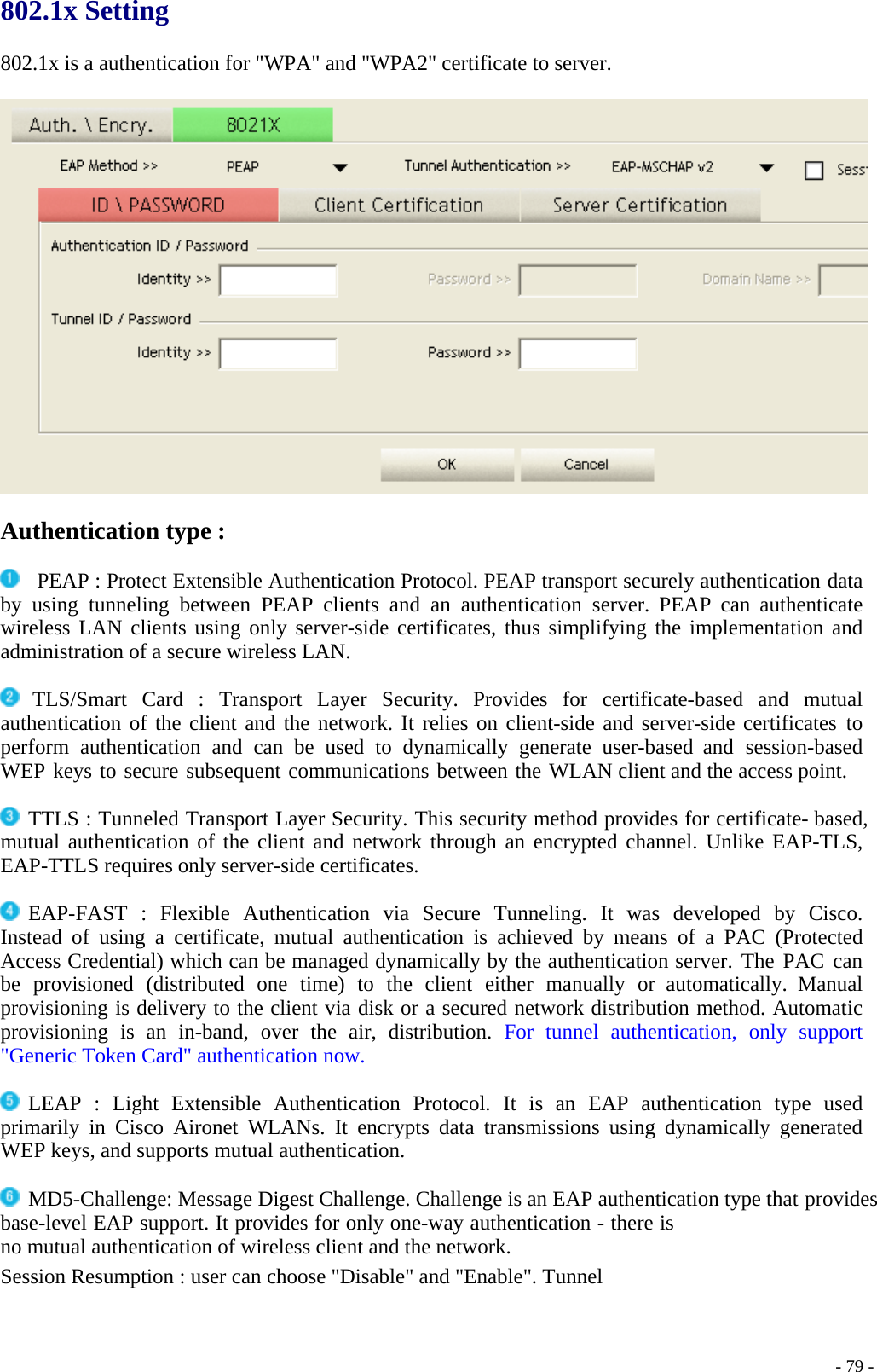 802.1x Setting  802.1x is a authentication for &quot;WPA&quot; and &quot;WPA2&quot; certificate to server.    Authentication type :    PEAP : Protect Extensible Authentication Protocol. PEAP transport securely authentication data by using tunneling between PEAP clients and an authentication server. PEAP can authenticate wireless LAN clients using only server-side certificates, thus simplifying the implementation and administration of a secure wireless LAN.   TLS/Smart Card : Transport Layer Security. Provides for certificate-based and mutual authentication of the client and the network. It relies on client-side and server-side certificates to perform authentication and can be used to dynamically generate user-based and session-based WEP keys to secure subsequent communications between the WLAN client and the access point.   TTLS : Tunneled Transport Layer Security. This security method provides for certificate- based, mutual authentication of the client and network through an encrypted channel. Unlike EAP-TLS, EAP-TTLS requires only server-side certificates.   EAP-FAST : Flexible Authentication via Secure Tunneling. It was developed by Cisco. Instead of using a certificate, mutual authentication is achieved by means of a PAC (Protected Access Credential) which can be managed dynamically by the authentication server. The PAC can be provisioned (distributed one time) to the client either manually or automatically. Manual provisioning is delivery to the client via disk or a secured network distribution method. Automatic provisioning is an in-band, over the air, distribution. For tunnel authentication, only support &quot;Generic Token Card&quot; authentication now.   LEAP : Light Extensible Authentication Protocol. It is an EAP authentication type used primarily in Cisco Aironet WLANs. It encrypts data transmissions using dynamically generated WEP keys, and supports mutual authentication.   MD5-Challenge: Message Digest Challenge. Challenge is an EAP authentication type that provides base-level EAP support. It provides for only one-way authentication - there is no mutual authentication of wireless client and the network. Session Resumption : user can choose &quot;Disable&quot; and &quot;Enable&quot;. Tunnel      - 79 -