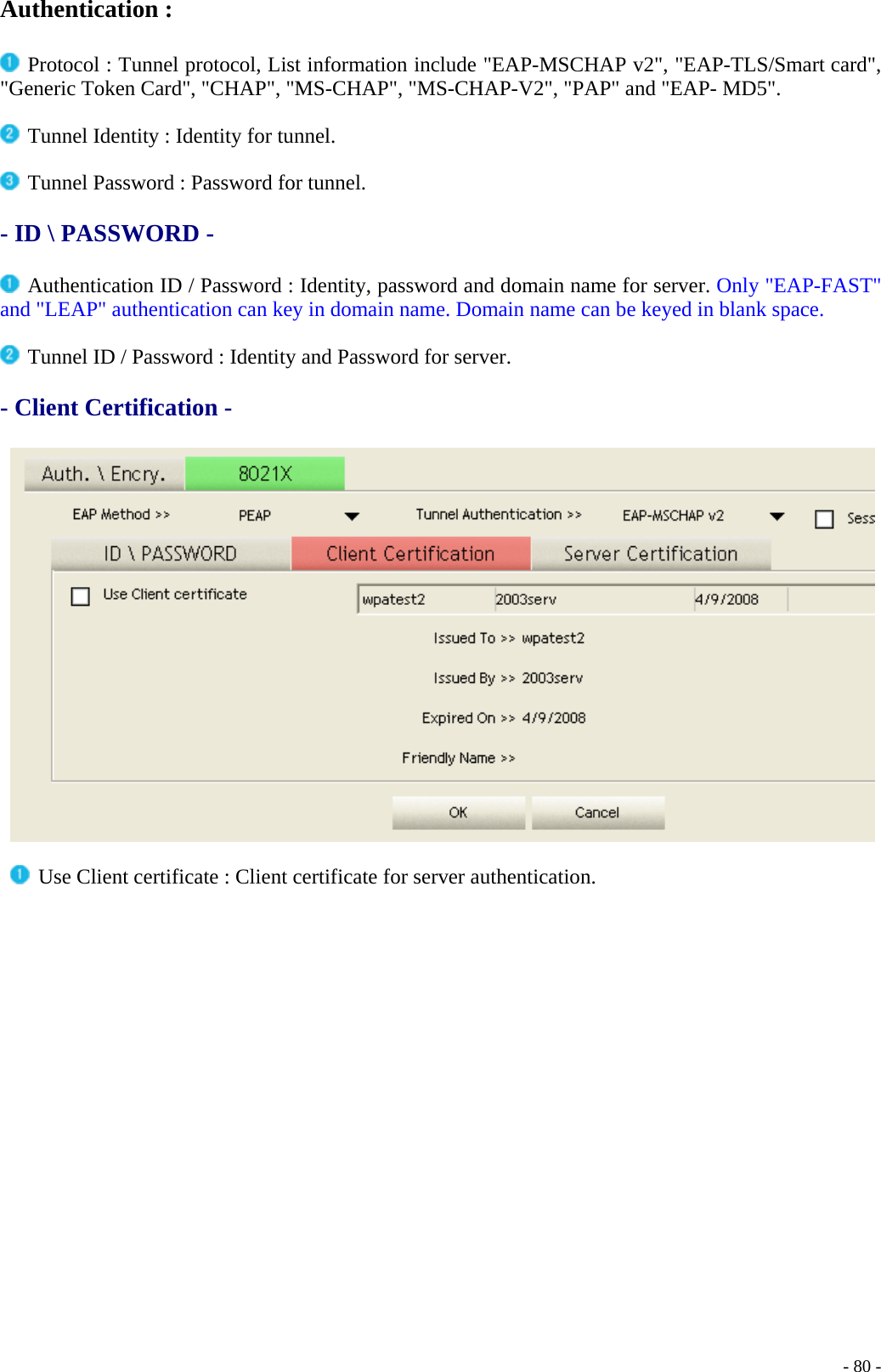 Authentication :   Protocol : Tunnel protocol, List information include &quot;EAP-MSCHAP v2&quot;, &quot;EAP-TLS/Smart card&quot;, &quot;Generic Token Card&quot;, &quot;CHAP&quot;, &quot;MS-CHAP&quot;, &quot;MS-CHAP-V2&quot;, &quot;PAP&quot; and &quot;EAP- MD5&quot;.   Tunnel Identity : Identity for tunnel.   Tunnel Password : Password for tunnel.  - ID \ PASSWORD -    Authentication ID / Password : Identity, password and domain name for server. Only &quot;EAP-FAST&quot; and &quot;LEAP&quot; authentication can key in domain name. Domain name can be keyed in blank space.   Tunnel ID / Password : Identity and Password for server.  - Client Certification -      Use Client certificate : Client certificate for server authentication.     - 80 -