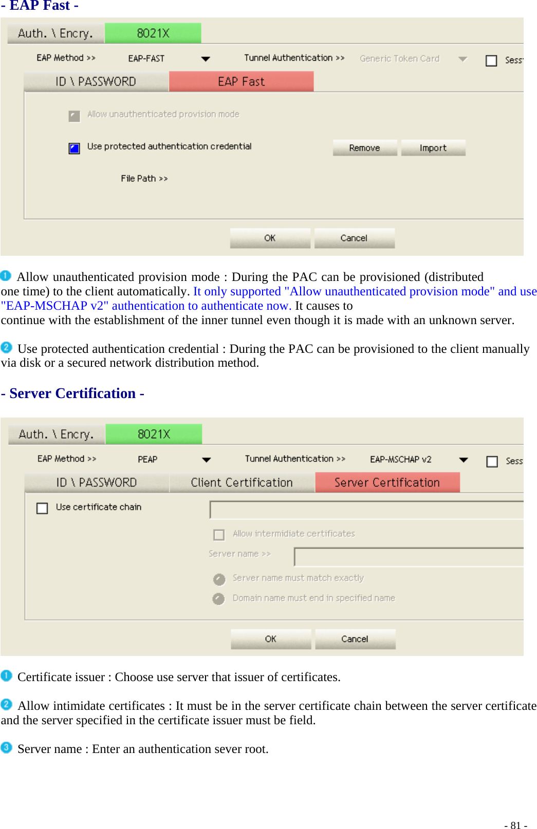 - EAP Fast -   Allow unauthenticated provision mode : During the PAC can be provisioned (distributed one time) to the client automatically. It only supported &quot;Allow unauthenticated provision mode&quot; and use &quot;EAP-MSCHAP v2&quot; authentication to authenticate now. It causes to continue with the establishment of the inner tunnel even though it is made with an unknown server.   Use protected authentication credential : During the PAC can be provisioned to the client manually via disk or a secured network distribution method.  - Server Certification -      Certificate issuer : Choose use server that issuer of certificates.   Allow intimidate certificates : It must be in the server certificate chain between the server certificate and the server specified in the certificate issuer must be field.   Server name : Enter an authentication sever root.    - 81 -