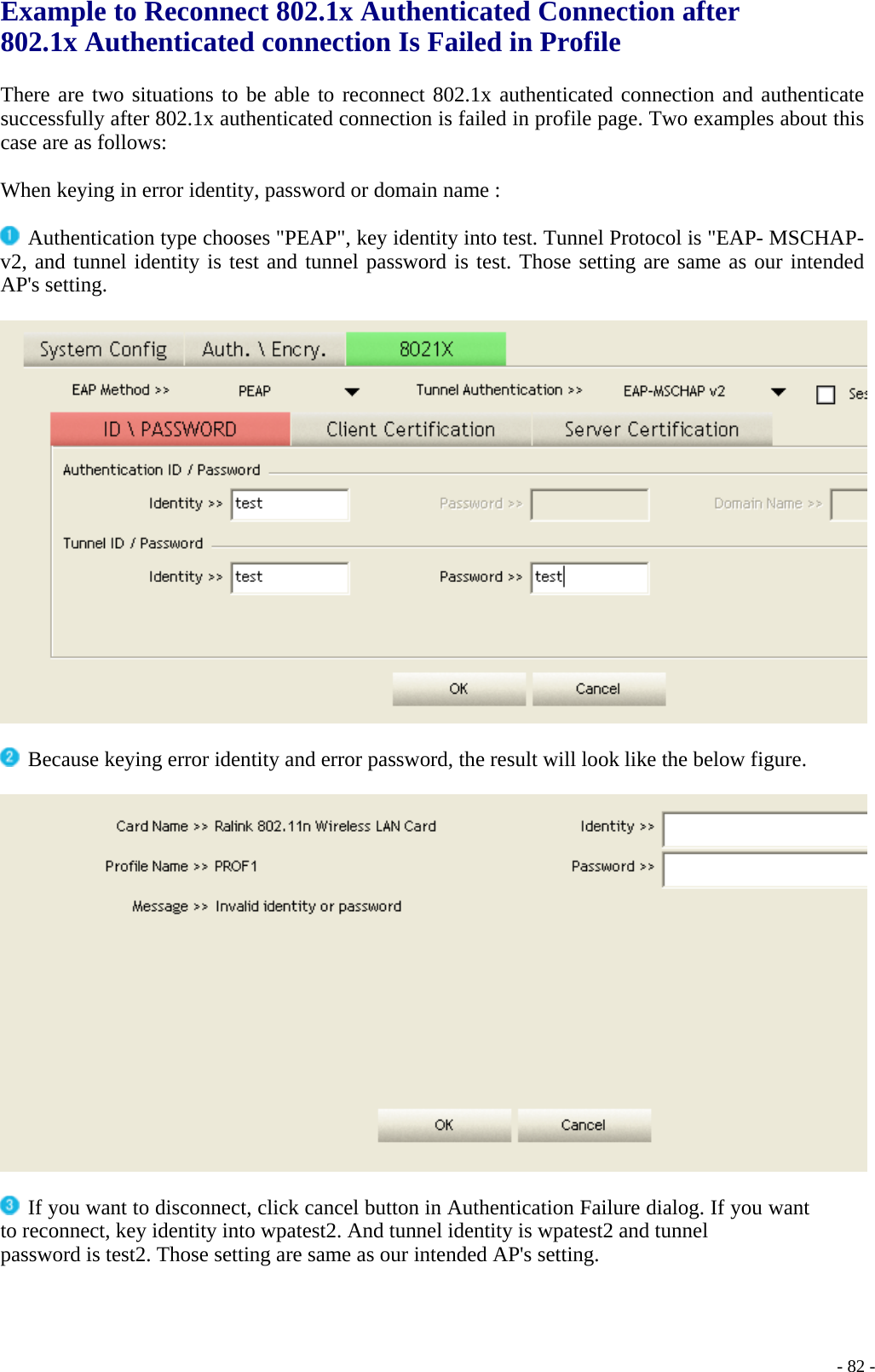 Example to Reconnect 802.1x Authenticated Connection after 802.1x Authenticated connection Is Failed in Profile  There are two situations to be able to reconnect 802.1x authenticated connection and authenticate successfully after 802.1x authenticated connection is failed in profile page. Two examples about this case are as follows:  When keying in error identity, password or domain name :   Authentication type chooses &quot;PEAP&quot;, key identity into test. Tunnel Protocol is &quot;EAP- MSCHAP-v2, and tunnel identity is test and tunnel password is test. Those setting are same as our intended AP&apos;s setting.     Because keying error identity and error password, the result will look like the below figure.     If you want to disconnect, click cancel button in Authentication Failure dialog. If you want to reconnect, key identity into wpatest2. And tunnel identity is wpatest2 and tunnel password is test2. Those setting are same as our intended AP&apos;s setting.     - 82 -