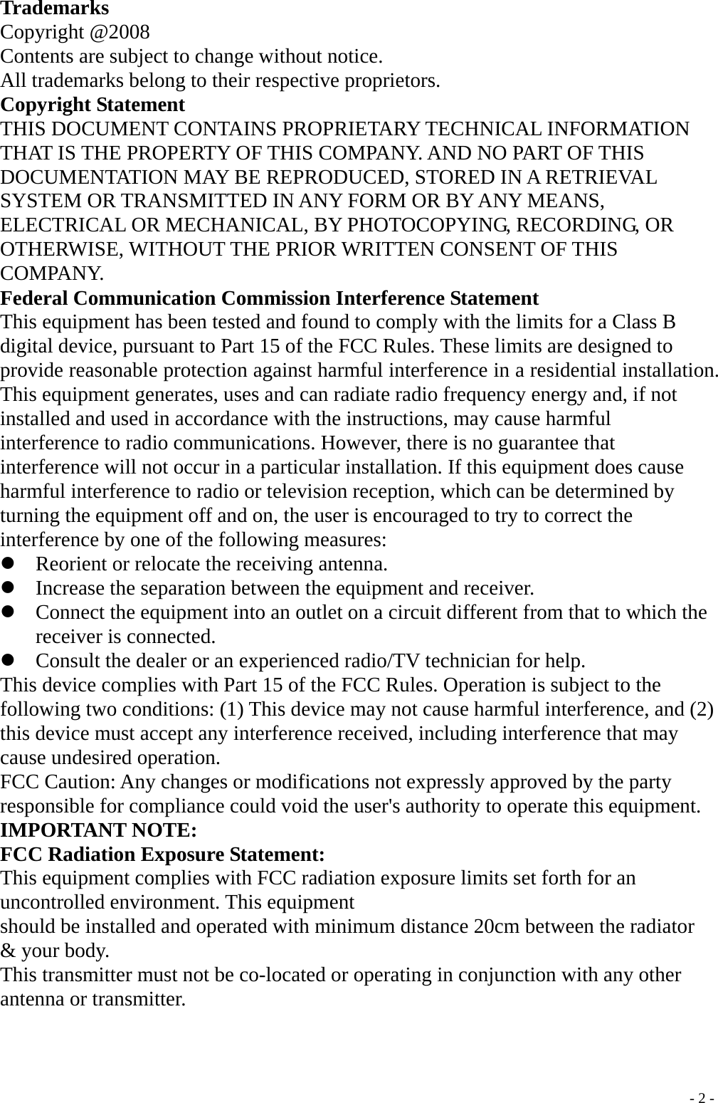 Trademarks Copyright @2008 Contents are subject to change without notice. All trademarks belong to their respective proprietors. Copyright Statement THIS DOCUMENT CONTAINS PROPRIETARY TECHNICAL INFORMATION THAT IS THE PROPERTY OF THIS COMPANY. AND NO PART OF THIS DOCUMENTATION MAY BE REPRODUCED, STORED IN A RETRIEVAL SYSTEM OR TRANSMITTED IN ANY FORM OR BY ANY MEANS, ELECTRICAL OR MECHANICAL, BY PHOTOCOPYING, RECORDING, OR OTHERWISE, WITHOUT THE PRIOR WRITTEN CONSENT OF THIS COMPANY. Federal Communication Commission Interference Statement This equipment has been tested and found to comply with the limits for a Class B digital device, pursuant to Part 15 of the FCC Rules. These limits are designed to provide reasonable protection against harmful interference in a residential installation. This equipment generates, uses and can radiate radio frequency energy and, if not installed and used in accordance with the instructions, may cause harmful interference to radio communications. However, there is no guarantee that interference will not occur in a particular installation. If this equipment does cause harmful interference to radio or television reception, which can be determined by turning the equipment off and on, the user is encouraged to try to correct the interference by one of the following measures: z Reorient or relocate the receiving antenna. z Increase the separation between the equipment and receiver. z Connect the equipment into an outlet on a circuit different from that to which the receiver is connected. z Consult the dealer or an experienced radio/TV technician for help. This device complies with Part 15 of the FCC Rules. Operation is subject to the following two conditions: (1) This device may not cause harmful interference, and (2) this device must accept any interference received, including interference that may cause undesired operation. FCC Caution: Any changes or modifications not expressly approved by the party responsible for compliance could void the user&apos;s authority to operate this equipment. IMPORTANT NOTE: FCC Radiation Exposure Statement: This equipment complies with FCC radiation exposure limits set forth for an uncontrolled environment. This equipment should be installed and operated with minimum distance 20cm between the radiator &amp; your body. This transmitter must not be co-located or operating in conjunction with any other antenna or transmitter.  - 2 -