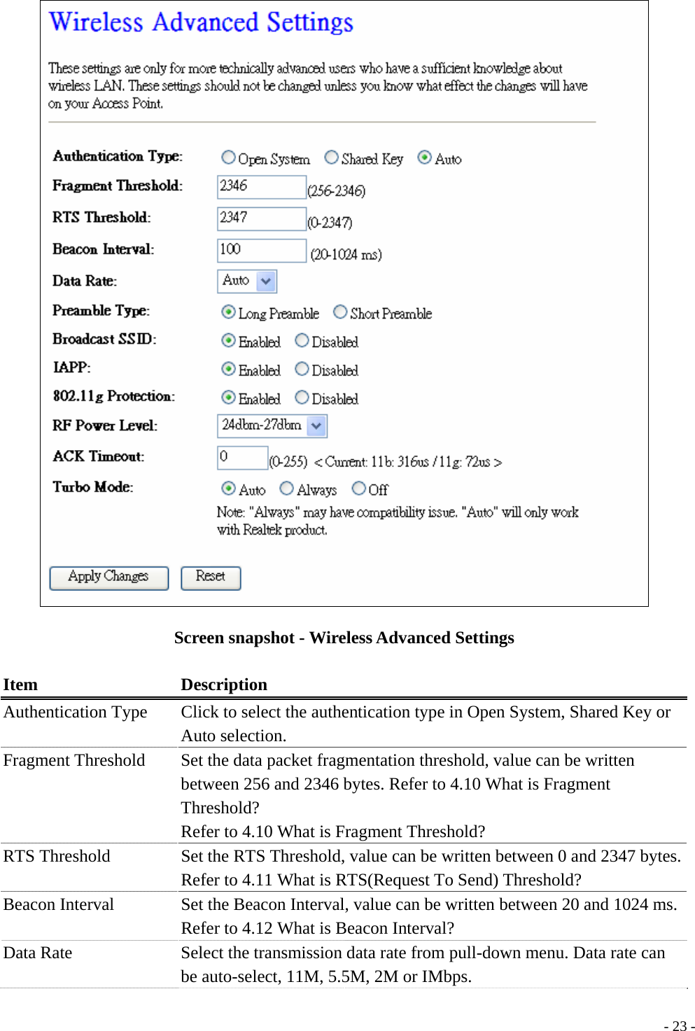   Screen snapshot - Wireless Advanced Settings  Item Description Authentication Type    Click to select the authentication type in Open System, Shared Key or Auto selection. Fragment Threshold  Set the data packet fragmentation threshold, value can be written between 256 and 2346 bytes. Refer to 4.10 What is Fragment Threshold? Refer to 4.10 What is Fragment Threshold? RTS Threshold  Set the RTS Threshold, value can be written between 0 and 2347 bytes. Refer to 4.11 What is RTS(Request To Send) Threshold? Beacon Interval    Set the Beacon Interval, value can be written between 20 and 1024 ms. Refer to 4.12 What is Beacon Interval? Data Rate  Select the transmission data rate from pull-down menu. Data rate can be auto-select, 11M, 5.5M, 2M or IMbps.  - 23 -