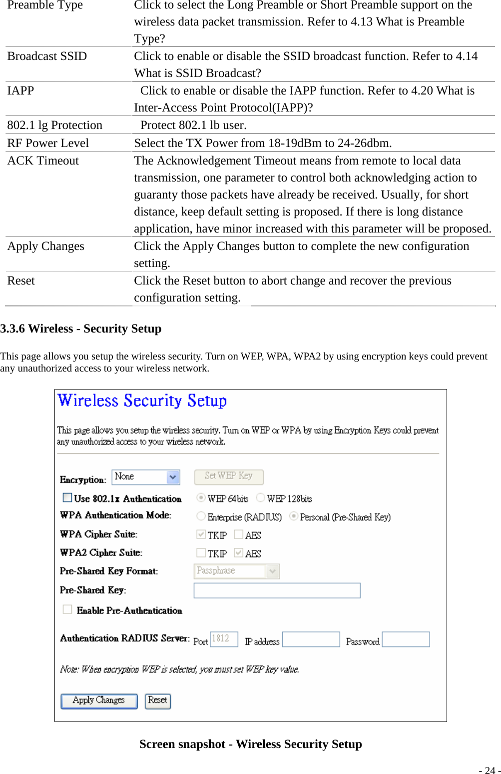 Preamble Type  Click to select the Long Preamble or Short Preamble support on the wireless data packet transmission. Refer to 4.13 What is Preamble Type? Broadcast SSID  Click to enable or disable the SSID broadcast function. Refer to 4.14 What is SSID Broadcast? IAPP    Click to enable or disable the IAPP function. Refer to 4.20 What is Inter-Access Point Protocol(IAPP)? 802.1 lg Protection      Protect 802.1 lb user. RF Power Level  Select the TX Power from 18-19dBm to 24-26dbm. ACK Timeout  The Acknowledgement Timeout means from remote to local data transmission, one parameter to control both acknowledging action to guaranty those packets have already be received. Usually, for short distance, keep default setting is proposed. If there is long distance application, have minor increased with this parameter will be proposed.Apply Changes    Click the Apply Changes button to complete the new configuration setting. Reset  Click the Reset button to abort change and recover the previous configuration setting. 3.3.6 Wireless - Security Setup This page allows you setup the wireless security. Turn on WEP, WPA, WPA2 by using encryption keys could prevent any unauthorized access to your wireless network.  Screen snapshot - Wireless Security Setup  - 24 -