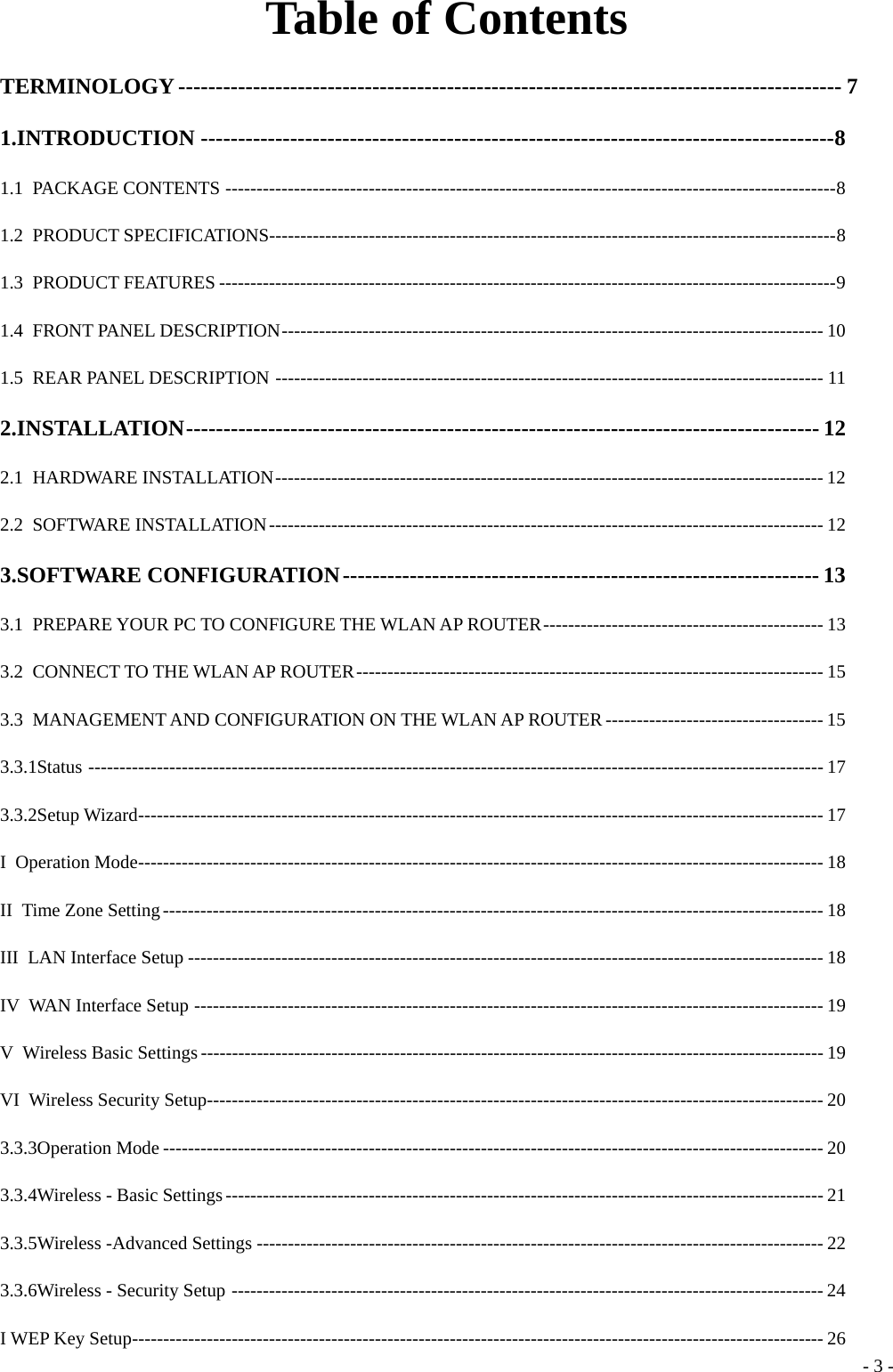 Table of Contents TERMINOLOGY -----------------------------------------------------------------------------------------  7 1.INTRODUCTION -------------------------------------------------------------------------------------8 1.1 PACKAGE CONTENTS --------------------------------------------------------------------------------------------------8 1.2 PRODUCT SPECIFICATIONS-------------------------------------------------------------------------------------------8 1.3 PRODUCT FEATURES ---------------------------------------------------------------------------------------------------9 1.4 FRONT PANEL DESCRIPTION--------------------------------------------------------------------------------------- 10 1.5  REAR PANEL DESCRIPTION ---------------------------------------------------------------------------------------- 11 2.INSTALLATION------------------------------------------------------------------------------------- 12 2.1 HARDWARE INSTALLATION---------------------------------------------------------------------------------------- 12 2.2 SOFTWARE INSTALLATION----------------------------------------------------------------------------------------- 12 3.SOFTWARE CONFIGURATION---------------------------------------------------------------- 13 3.1 PREPARE YOUR PC TO CONFIGURE THE WLAN AP ROUTER--------------------------------------------- 13 3.2  CONNECT TO THE WLAN AP ROUTER--------------------------------------------------------------------------- 15 3.3  MANAGEMENT AND CONFIGURATION ON THE WLAN AP ROUTER----------------------------------- 15 3.3.1Status ---------------------------------------------------------------------------------------------------------------------- 17 3.3.2Setup Wizard-------------------------------------------------------------------------------------------------------------- 17 I Operation Mode-------------------------------------------------------------------------------------------------------------- 18 II Time Zone Setting---------------------------------------------------------------------------------------------------------- 18 III LAN Interface Setup ------------------------------------------------------------------------------------------------------ 18 IV WAN Interface Setup ----------------------------------------------------------------------------------------------------- 19 V Wireless Basic Settings---------------------------------------------------------------------------------------------------- 19 VI Wireless Security Setup--------------------------------------------------------------------------------------------------- 20 3.3.3Operation Mode ---------------------------------------------------------------------------------------------------------- 20 3.3.4Wireless - Basic Settings------------------------------------------------------------------------------------------------ 21 3.3.5Wireless -Advanced Settings ------------------------------------------------------------------------------------------- 22 3.3.6Wireless - Security Setup ----------------------------------------------------------------------------------------------- 24 I WEP Key Setup--------------------------------------------------------------------------------------------------------------- 26  - 3 -
