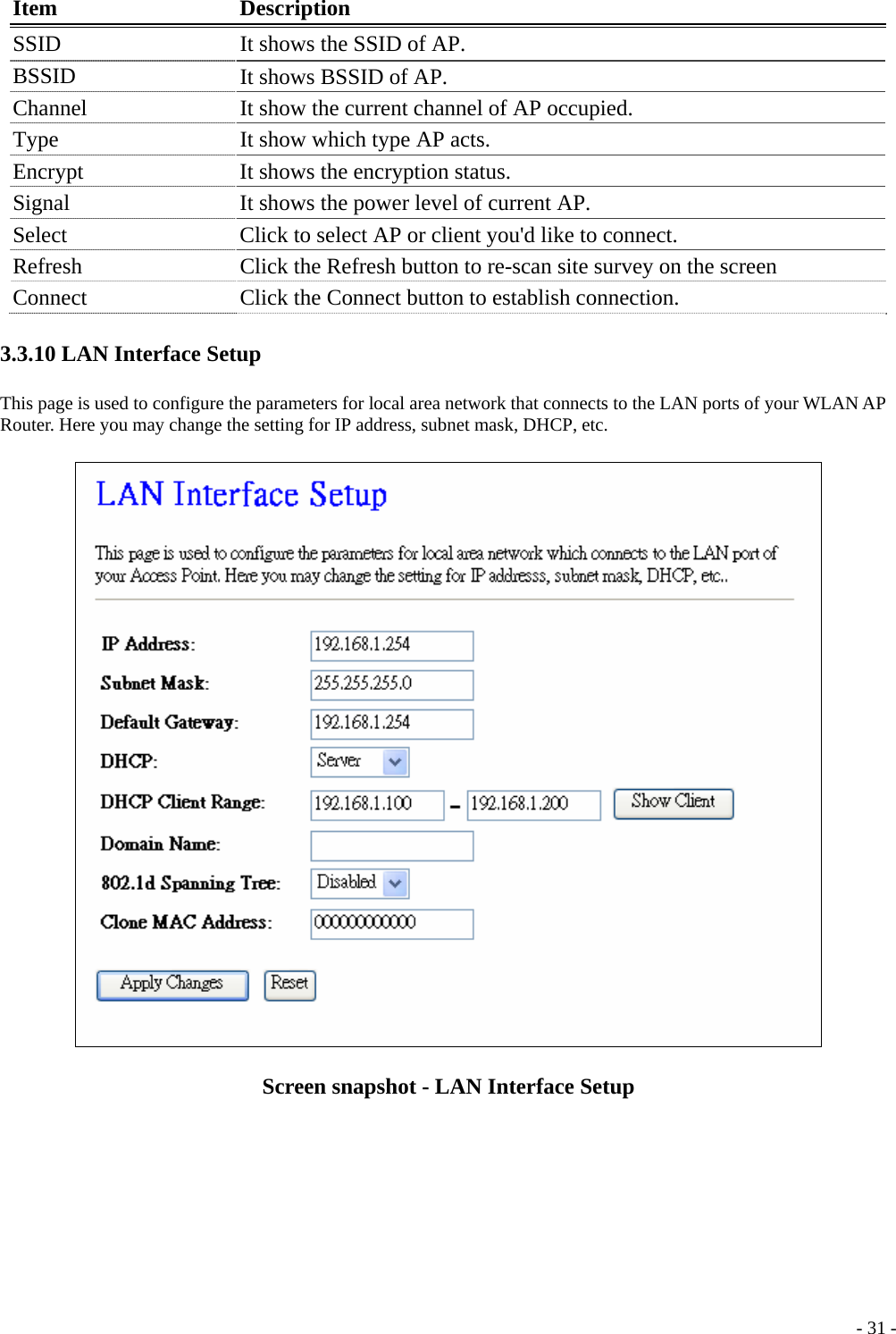  Item Description SSID  It shows the SSID of AP. BSSID  It shows BSSID of AP. Channel    It show the current channel of AP occupied. Type  It show which type AP acts. Encrypt  It shows the encryption status. Signal  It shows the power level of current AP. Select  Click to select AP or client you&apos;d like to connect. Refresh  Click the Refresh button to re-scan site survey on the screen Connect  Click the Connect button to establish connection. 3.3.10 LAN Interface Setup This page is used to configure the parameters for local area network that connects to the LAN ports of your WLAN AP Router. Here you may change the setting for IP address, subnet mask, DHCP, etc.  Screen snapshot - LAN Interface Setup   - 31 -