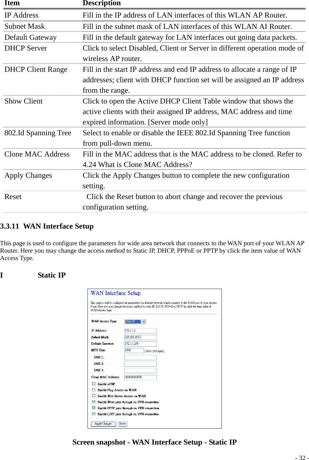 Item Description IP Address  Fill in the IP address of LAN interfaces of this WLAN AP Router. Subnet Mask    Fill in the subnet mask of LAN interfaces of this WLAN AI Router. Default Gateway    Fill in the default gateway for LAN interfaces out going data packets. DHCP Server    Click to select Disabled, Client or Server in different operation mode of wireless AP router. DHCP Client Range  Fill in the start IP address and end IP address to allocate a range of IP addresses; client with DHCP function set will be assigned an IP address from the range. Show Client    Click to open the Active DHCP Client Table window that shows the active clients with their assigned IP address, MAC address and time expired information. [Server mode only] 802.Id Spanning Tree  Select to enable or disable the IEEE 802.Id Spanning Tree function from pull-down menu. Clone MAC Address  Fill in the MAC address that is the MAC address to be cloned. Refer to 4.24 What is Clone MAC Address? Apply Changes      Click the Apply Changes button to complete the new configuration setting. Reset    Click the Reset button to abort change and recover the previous configuration setting. 3.3.11 WAN Interface Setup This page is used to configure the parameters for wide area network that connects to the WAN port of your WLAN AP Router. Here you may change the access method to Static IP, DHCP, PPPoE or PPTP by click the item value of WAN Access Type. I         Static IP   - 32 -Screen snapshot - WAN Interface Setup - Static IP 
