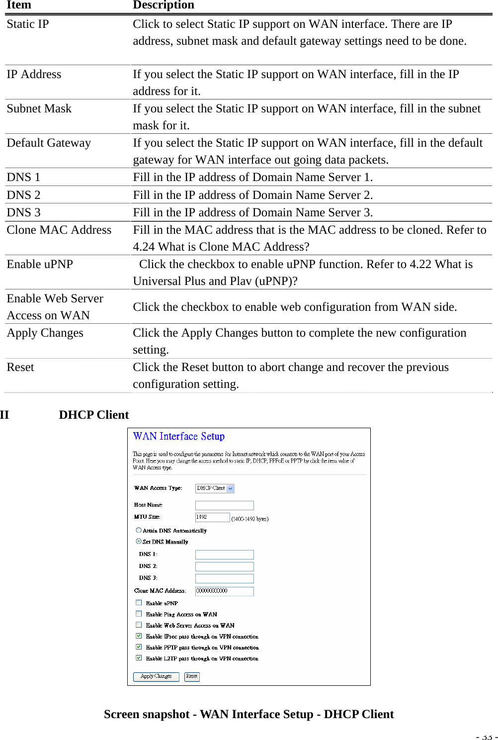  Item Description Static IP  Click to select Static IP support on WAN interface. There are IP address, subnet mask and default gateway settings need to be done. IP Address  If you select the Static IP support on WAN interface, fill in the IP address for it. Subnet Mask    If you select the Static IP support on WAN interface, fill in the subnet mask for it. Default Gateway  If you select the Static IP support on WAN interface, fill in the default gateway for WAN interface out going data packets. DNS 1  Fill in the IP address of Domain Name Server 1. DNS 2  Fill in the IP address of Domain Name Server 2. DNS 3  Fill in the IP address of Domain Name Server 3. Clone MAC Address    Fill in the MAC address that is the MAC address to be cloned. Refer to 4.24 What is Clone MAC Address? Enable uPNP    Click the checkbox to enable uPNP function. Refer to 4.22 What is Universal Plus and Plav (uPNP)? Enable Web Server Access on WAN  Click the checkbox to enable web configuration from WAN side. Apply Changes      Click the Apply Changes button to complete the new configuration setting. Reset  Click the Reset button to abort change and recover the previous configuration setting. II        DHCP Client   - 33 -Screen snapshot - WAN Interface Setup - DHCP Client 