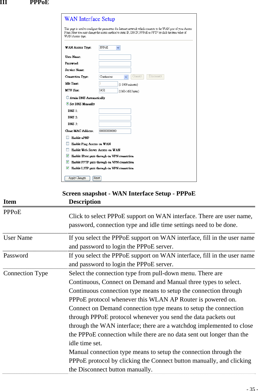 III       PPPoE  Screen snapshot - WAN Interface Setup - PPPoE Item Description PPPoE  Click to select PPPoE support on WAN interface. There are user name, password, connection type and idle time settings need to be done. User Name    If you select the PPPoE support on WAN interface, fill in the user name and password to login the PPPoE server. Password  If you select the PPPoE support on WAN interface, fill in the user name and password to login the PPPoE server. Connection Type  Select the connection type from pull-down menu. There are Continuous, Connect on Demand and Manual three types to select. Continuous connection type means to setup the connection through PPPoE protocol whenever this WLAN AP Router is powered on. Connect on Demand connection type means to setup the connection through PPPoE protocol whenever you send the data packets out through the WAN interface; there are a watchdog implemented to close the PPPoE connection while there are no data sent out longer than the idle time set.   Manual connection type means to setup the connection through the PPPoE protocol by clicking the Connect button manually, and clicking the Disconnect button manually.  - 35 -