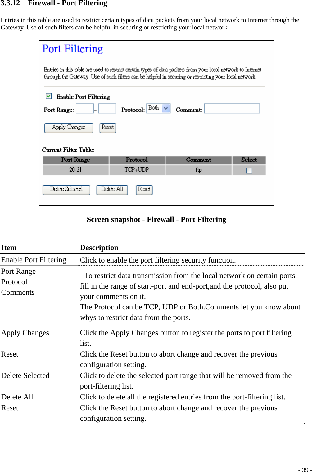 3.3.12    Firewall - Port Filtering Entries in this table are used to restrict certain types of data packets from your local network to Internet through the Gateway. Use of such filters can be helpful in securing or restricting your local network.  Screen snapshot - Firewall - Port Filtering  Item Description Enable Port Filtering  Click to enable the port filtering security function. Port Range Protocol  Comments     To restrict data transmission from the local network on certain ports, fill in the range of start-port and end-port,and the protocol, also put your comments on it. The Protocol can be TCP, UDP or Both.Comments let you know about whys to restrict data from the ports. Apply Changes  Click the Apply Changes button to register the ports to port filtering list. Reset  Click the Reset button to abort change and recover the previous configuration setting. Delete Selected  Click to delete the selected port range that will be removed from the port-filtering list. Delete All  Click to delete all the registered entries from the port-filtering list. Reset  Click the Reset button to abort change and recover the previous configuration setting.   - 39 - 