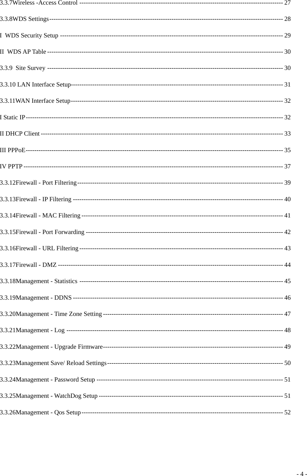 3.3.7Wireless -Access Control ----------------------------------------------------------------------------------------------- 27 3.3.8WDS Settings------------------------------------------------------------------------------------------------------------- 28 I WDS Security Setup -------------------------------------------------------------------------------------------------------- 29 II WDS AP Table -------------------------------------------------------------------------------------------------------------- 30 3.3.9 Site Survey -------------------------------------------------------------------------------------------------------------- 30 3.3.10 LAN Interface Setup--------------------------------------------------------------------------------------------------- 31 3.3.11WAN Interface Setup--------------------------------------------------------------------------------------------------- 32 I Static IP------------------------------------------------------------------------------------------------------------------------ 32 II DHCP Client ----------------------------------------------------------------------------------------------------------------- 33 III PPPoE------------------------------------------------------------------------------------------------------------------------ 35 IV PPTP ------------------------------------------------------------------------------------------------------------------------- 37 3.3.12Firewall - Port Filtering------------------------------------------------------------------------------------------------ 39 3.3.13Firewall - IP Filtering -------------------------------------------------------------------------------------------------- 40 3.3.14Firewall - MAC Filtering ---------------------------------------------------------------------------------------------- 41 3.3.15Firewall - Port Forwarding -------------------------------------------------------------------------------------------- 42 3.3.16Firewall - URL Filtering----------------------------------------------------------------------------------------------- 43 3.3.17Firewall - DMZ --------------------------------------------------------------------------------------------------------- 44 3.3.18Management - Statistics ----------------------------------------------------------------------------------------------- 45 3.3.19Management - DDNS -------------------------------------------------------------------------------------------------- 46 3.3.20Management - Time Zone Setting ------------------------------------------------------------------------------------ 47 3.3.21Management - Log ----------------------------------------------------------------------------------------------------- 48 3.3.22Management - Upgrade Firmware------------------------------------------------------------------------------------ 49 3.3.23Management Save/ Reload Settings---------------------------------------------------------------------------------- 50 3.3.24Management - Password Setup --------------------------------------------------------------------------------------- 51 3.3.25Management - WatchDog Setup -------------------------------------------------------------------------------------- 51 3.3.26Management - Qos Setup---------------------------------------------------------------------------------------------- 52  - 4 -