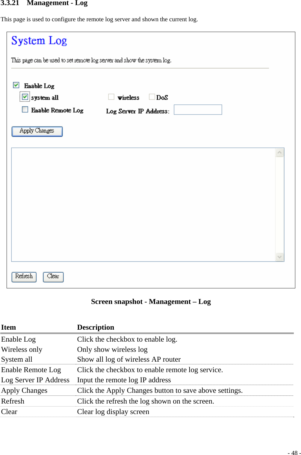 3.3.21  Management - Log This page is used to configure the remote log server and shown the current log.  Screen snapshot - Management – Log  Item Description Enable Log Wireless only   System all Click the checkbox to enable log. Only show wireless log Show all log of wireless AP router Enable Remote Log Log Server IP Address   Click the checkbox to enable remote log service. Input the remote log IP address Apply Changes  Click the Apply Changes button to save above settings. Refresh  Click the refresh the log shown on the screen. Clear  Clear log display screen   - 48 -
