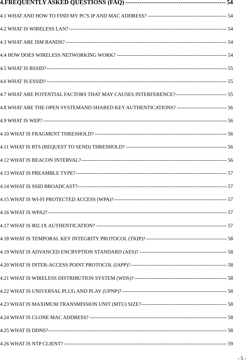  4.FREQUENTLY ASKED QUESTIONS (FAQ) ------------------------------------------------- 54 4.1 WHAT AND HOW TO FIND MY PC&apos;S IP AND MAC ADDRESS? ---------------------------------------------- 54 4.2 WHAT IS WIRELESS LAN?-------------------------------------------------------------------------------------------- 54 4.3 WHAT ARE ISM BANDS?---------------------------------------------------------------------------------------------- 54 4.4 HOW DOES WIRELESS NETWORKING WORK? ---------------------------------------------------------------- 54 4.5 WHAT IS BSSID?--------------------------------------------------------------------------------------------------------- 55 4.6 WHAT IS ESSID?--------------------------------------------------------------------------------------------------------- 55 4.7 WHAT ARE POTENTIAL FACTORS THAT MAY CAUSES INTERFERENCE?------------------------------ 55 4.8 WHAT ARE THE OPEN SYSTEMAND SHARED KEY AUTHENTICATIONS? ----------------------------- 56 4.9 WHAT IS WEP?----------------------------------------------------------------------------------------------------------- 56 4.10 WHAT IS FRAGMENT THRESHOLD? ----------------------------------------------------------------------------- 56 4.11 WHAT IS RTS (REQUEST TO SEND) THRESHOLD? ----------------------------------------------------------- 56 4.12 WHAT IS BEACON INTERVAL?------------------------------------------------------------------------------------- 56 4.13 WHAT IS PREAMBLE TYPE?---------------------------------------------------------------------------------------- 57 4.14 WHAT IS SSID BROADCAST?--------------------------------------------------------------------------------------- 57 4.15 WHAT IS WI-FI PROTECTED ACCESS (WPA)?------------------------------------------------------------------ 57 4.16 WHAT IS WPA2?-------------------------------------------------------------------------------------------------------- 57 4.17 WHAT IS 802.1X AUTHENTICATION? ---------------------------------------------------------------------------- 57 4.18 WHAT IS TEMPORAL KEY INTEGRITY PROTOCOL (TKIP)? ----------------------------------------------- 58 4.19 WHAT IS ADVANCED ENCRYPTION STANDARD (AES)? --------------------------------------------------- 58 4.20 WHAT IS INTER-ACCESS POINT PROTOCOL (IAPP)?-------------------------------------------------------- 58 4.21 WHAT IS WIRELESS DISTRIBUTION SYSTEM (WDS)?------------------------------------------------------ 58 4.22 WHAT IS UNIVERSAL PLUG AND PLAY (UPNP)?------------------------------------------------------------- 58 4.23 WHAT IS MAXIMUM TRANSMISSION UNIT (MTU) SIZE?-------------------------------------------------- 58 4.24 WHAT IS CLONE MAC ADDRESS? -------------------------------------------------------------------------------- 58 4.25 WHAT IS DDNS?-------------------------------------------------------------------------------------------------------- 58 4.26 WHAT IS NTP CLIENT?----------------------------------------------------------------------------------------------- 59  - 5 -