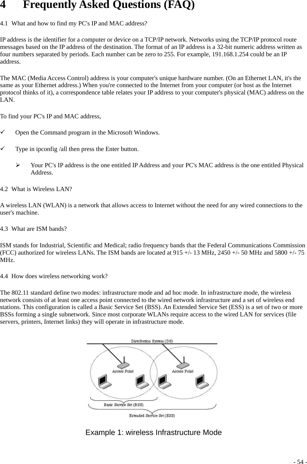 4   Frequently Asked Questions (FAQ) 4.1   What and how to find my PC&apos;s IP and MAC address? IP address is the identifier for a computer or device on a TCP/IP network. Networks using the TCP/IP protocol route messages based on the IP address of the destination. The format of an IP address is a 32-bit numeric address written as four numbers separated by periods. Each number can be zero to 255. For example, 191.168.1.254 could be an IP address. The MAC (Media Access Control) address is your computer&apos;s unique hardware number. (On an Ethernet LAN, it&apos;s the same as your Ethernet address.) When you&apos;re connected to the Internet from your computer (or host as the Internet protocol thinks of it), a correspondence table relates your IP address to your computer&apos;s physical (MAC) address on the LAN. To find your PC&apos;s IP and MAC address, 9 Open the Command program in the Microsoft Windows. 9 Type in ipconfig /all then press the Enter button. ¾ Your PC&apos;s IP address is the one entitled IP Address and your PC&apos;s MAC address is the one entitled Physical Address. 4.2   What is Wireless LAN? A wireless LAN (WLAN) is a network that allows access to Internet without the need for any wired connections to the user&apos;s machine. 4.3   What are ISM bands? ISM stands for Industrial, Scientific and Medical; radio frequency bands that the Federal Communications Commission (FCC) authorized for wireless LANs. The ISM bands are located at 915 +/- 13 MHz, 2450 +/- 50 MHz and 5800 +/- 75 MHz. 4.4   How does wireless networking work? The 802.11 standard define two modes: infrastructure mode and ad hoc mode. In infrastructure mode, the wireless network consists of at least one access point connected to the wired network infrastructure and a set of wireless end stations. This configuration is called a Basic Service Set (BSS). An Extended Service Set (ESS) is a set of two or more BSSs forming a single subnetwork. Since most corporate WLANs require access to the wired LAN for services (file servers, printers, Internet links) they will operate in infrastructure mode.  Example 1: wireless Infrastructure Mode  - 54 -