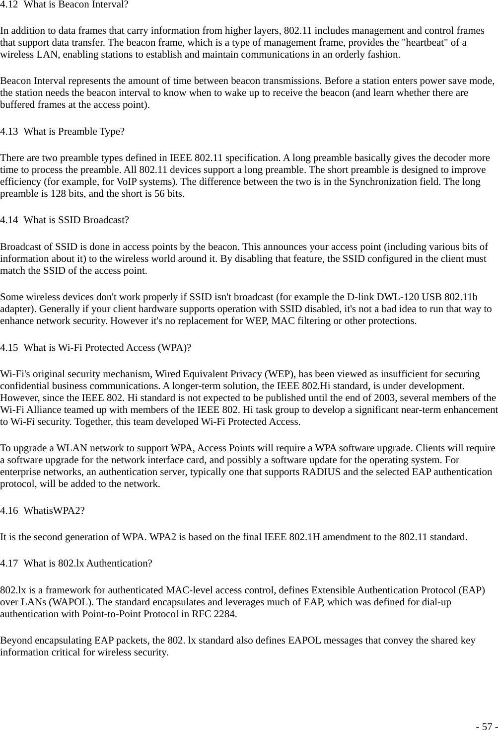  4.12   What is Beacon Interval? In addition to data frames that carry information from higher layers, 802.11 includes management and control frames that support data transfer. The beacon frame, which is a type of management frame, provides the &quot;heartbeat&quot; of a wireless LAN, enabling stations to establish and maintain communications in an orderly fashion. Beacon Interval represents the amount of time between beacon transmissions. Before a station enters power save mode, the station needs the beacon interval to know when to wake up to receive the beacon (and learn whether there are buffered frames at the access point). 4.13   What  is  Preamble  Type? There are two preamble types defined in IEEE 802.11 specification. A long preamble basically gives the decoder more time to process the preamble. All 802.11 devices support a long preamble. The short preamble is designed to improve efficiency (for example, for VoIP systems). The difference between the two is in the Synchronization field. The long preamble is 128 bits, and the short is 56 bits. 4.14   What is SSID Broadcast? Broadcast of SSID is done in access points by the beacon. This announces your access point (including various bits of information about it) to the wireless world around it. By disabling that feature, the SSID configured in the client must match the SSID of the access point. Some wireless devices don&apos;t work properly if SSID isn&apos;t broadcast (for example the D-link DWL-120 USB 802.11b adapter). Generally if your client hardware supports operation with SSID disabled, it&apos;s not a bad idea to run that way to enhance network security. However it&apos;s no replacement for WEP, MAC filtering or other protections. 4.15   What  is  Wi-Fi  Protected Access (WPA)? Wi-Fi&apos;s original security mechanism, Wired Equivalent Privacy (WEP), has been viewed as insufficient for securing confidential business communications. A longer-term solution, the IEEE 802.Hi standard, is under development. However, since the IEEE 802. Hi standard is not expected to be published until the end of 2003, several members of the Wi-Fi Alliance teamed up with members of the IEEE 802. Hi task group to develop a significant near-term enhancement to Wi-Fi security. Together, this team developed Wi-Fi Protected Access. To upgrade a WLAN network to support WPA, Access Points will require a WPA software upgrade. Clients will require a software upgrade for the network interface card, and possibly a software update for the operating system. For enterprise networks, an authentication server, typically one that supports RADIUS and the selected EAP authentication protocol, will be added to the network. 4.16   WhatisWPA2? It is the second generation of WPA. WPA2 is based on the final IEEE 802.1H amendment to the 802.11 standard. 4.17   What  is  802.lx  Authentication? 802.lx is a framework for authenticated MAC-level access control, defines Extensible Authentication Protocol (EAP) over LANs (WAPOL). The standard encapsulates and leverages much of EAP, which was defined for dial-up authentication with Point-to-Point Protocol in RFC 2284. Beyond encapsulating EAP packets, the 802. lx standard also defines EAPOL messages that convey the shared key information critical for wireless security.  - 57 -