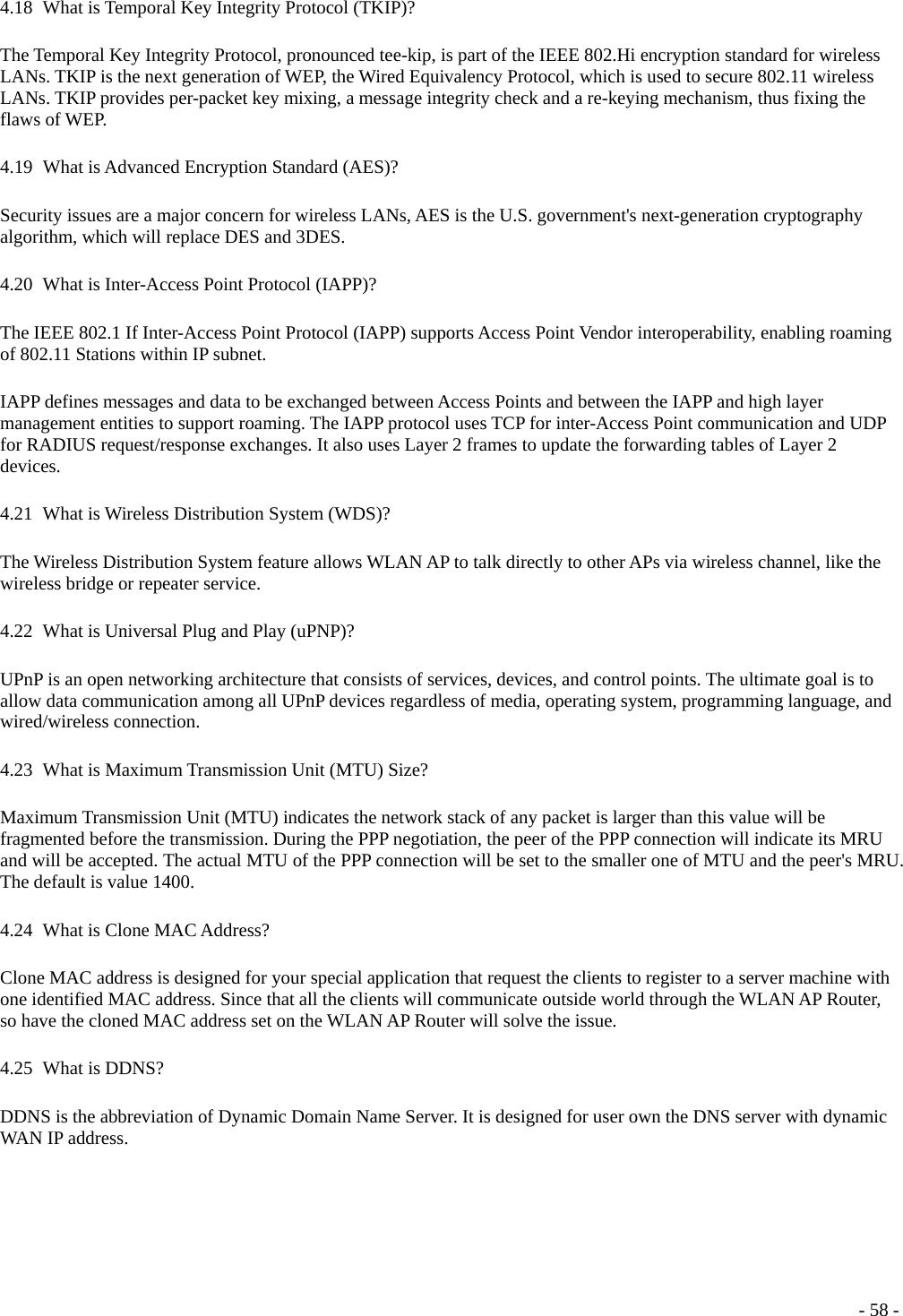  4.18   What is Temporal Key Integrity Protocol (TKIP)? The Temporal Key Integrity Protocol, pronounced tee-kip, is part of the IEEE 802.Hi encryption standard for wireless LANs. TKIP is the next generation of WEP, the Wired Equivalency Protocol, which is used to secure 802.11 wireless LANs. TKIP provides per-packet key mixing, a message integrity check and a re-keying mechanism, thus fixing the flaws of WEP. 4.19   What is Advanced Encryption Standard (AES)? Security issues are a major concern for wireless LANs, AES is the U.S. government&apos;s next-generation cryptography algorithm, which will replace DES and 3DES. 4.20   What is Inter-Access Point Protocol (IAPP)? The IEEE 802.1 If Inter-Access Point Protocol (IAPP) supports Access Point Vendor interoperability, enabling roaming of 802.11 Stations within IP subnet. IAPP defines messages and data to be exchanged between Access Points and between the IAPP and high layer management entities to support roaming. The IAPP protocol uses TCP for inter-Access Point communication and UDP for RADIUS request/response exchanges. It also uses Layer 2 frames to update the forwarding tables of Layer 2 devices. 4.21   What is Wireless Distribution System (WDS)? The Wireless Distribution System feature allows WLAN AP to talk directly to other APs via wireless channel, like the wireless bridge or repeater service. 4.22   What is Universal Plug and Play (uPNP)? UPnP is an open networking architecture that consists of services, devices, and control points. The ultimate goal is to allow data communication among all UPnP devices regardless of media, operating system, programming language, and wired/wireless connection. 4.23   What is Maximum Transmission Unit (MTU) Size? Maximum Transmission Unit (MTU) indicates the network stack of any packet is larger than this value will be fragmented before the transmission. During the PPP negotiation, the peer of the PPP connection will indicate its MRU and will be accepted. The actual MTU of the PPP connection will be set to the smaller one of MTU and the peer&apos;s MRU. The default is value 1400. 4.24   What is Clone MAC Address? Clone MAC address is designed for your special application that request the clients to register to a server machine with one identified MAC address. Since that all the clients will communicate outside world through the WLAN AP Router, so have the cloned MAC address set on the WLAN AP Router will solve the issue. 4.25   What  is  DDNS? DDNS is the abbreviation of Dynamic Domain Name Server. It is designed for user own the DNS server with dynamic WAN IP address.  - 58 -
