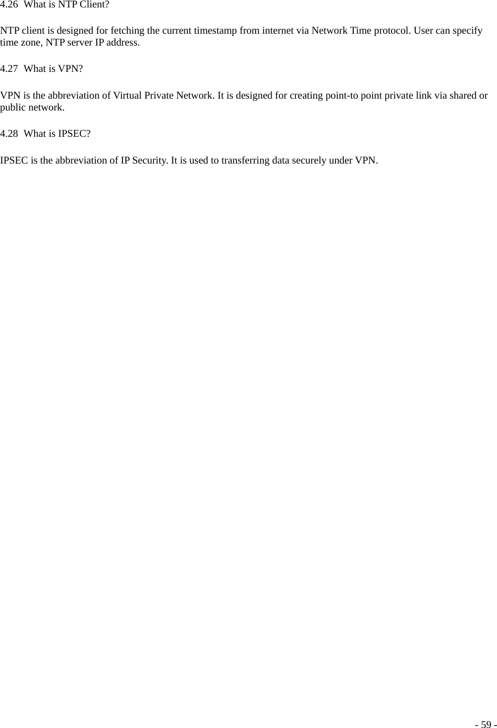  4.26   What is NTP Client? NTP client is designed for fetching the current timestamp from internet via Network Time protocol. User can specify time zone, NTP server IP address. 4.27   What  is  VPN? VPN is the abbreviation of Virtual Private Network. It is designed for creating point-to point private link via shared or public network. 4.28   What  is  IPSEC? IPSEC is the abbreviation of IP Security. It is used to transferring data securely under VPN.  - 59 -